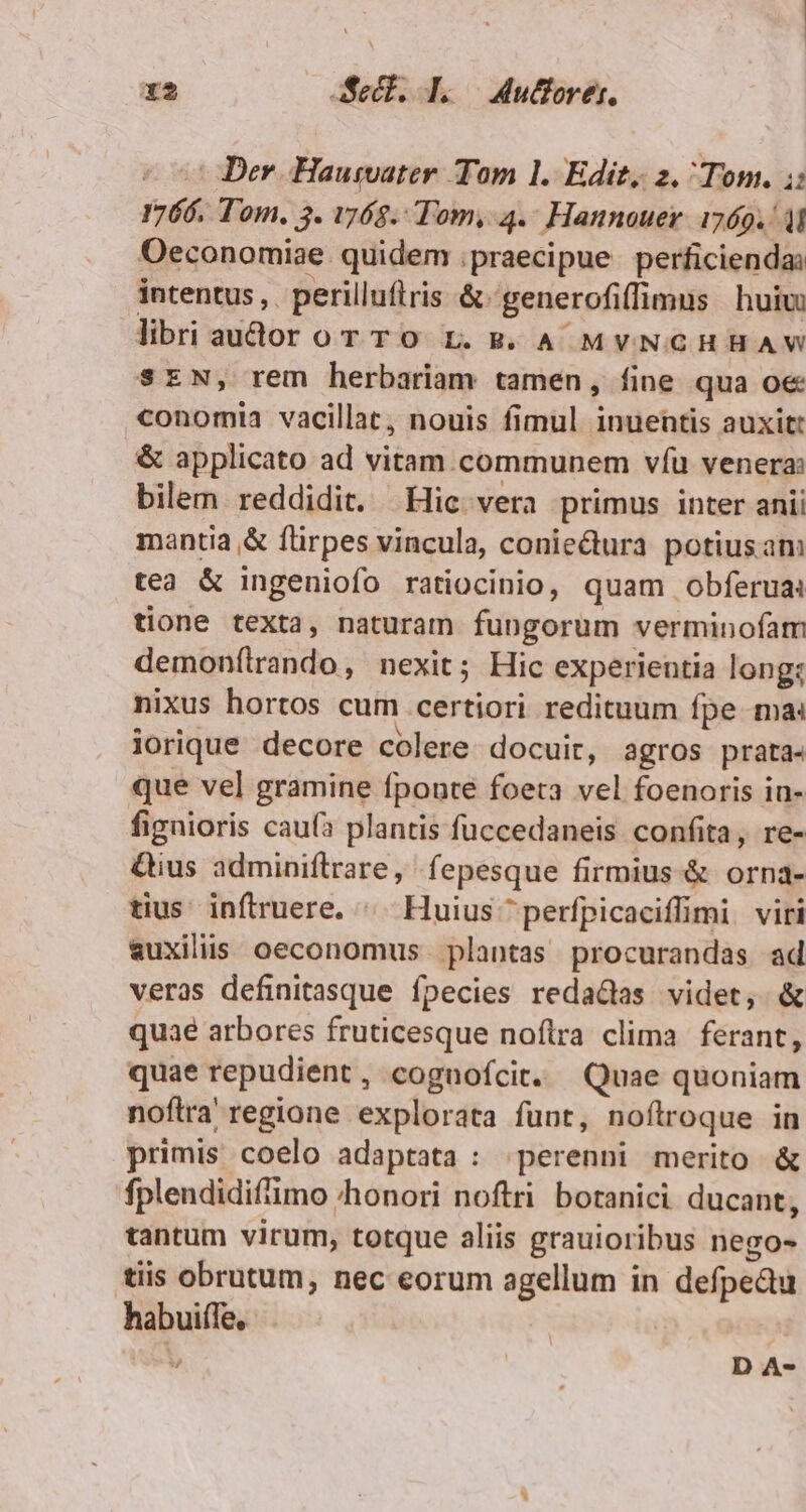 x* decl. L.— 4utorer. Der Haumater Tom 1. Edit, 2. Tom. i: 1766. Tom. 3. 768. Tom, 4.- Hannouer. 1269.41 Oeconomiae. quidem praecipue perficienda: intentus, perilluftris &amp; generofiffimus huiu libri audor or To L.5. A MvNCHHAW SEN, rem herbariam tamen, fine qua oe conomia vacillat, nouis fimul inuentis auxitt &amp; applicato ad vitam. communem víü venera: bilem reddidit. Hic vera primus inter anii mantia &amp; flirpes vincula, coniectura potius am tea &amp; ingeniofo ratiocinio, quam obferua: tione texta, naturam fungorum verminofam demon(trando, nexit; Hic experientia long: nixus hortos cum certiori redituum fpe ma: lorique decore colere docuit, agros prata- que vel gramine fpoute foeta vel foenoris in- fignioris cau(a plantis fuccedaneis confita, re- &amp;ius adminiflrare, fepesque firmius &amp; orna- tius inftruere. ^ Huius ^ perfpicaciffimi viri auxiliis oeconomus. plantas procurandas ad veras definitasque fpecies reda&amp;das videt, &amp; quae arbores fruticesque noftra clima | ferant, quae repudient, cognoícit. Quae quoniam nofira regione explorata funt, noftroque in primis coelo adaptata : perenni merito &amp; fplendidifimo honori noftri botanici ducant, tantum virum, totque aliis grauioribus nego- tiis obrutum, nec eorum agellum in defpedu habuiffe,-  D A-