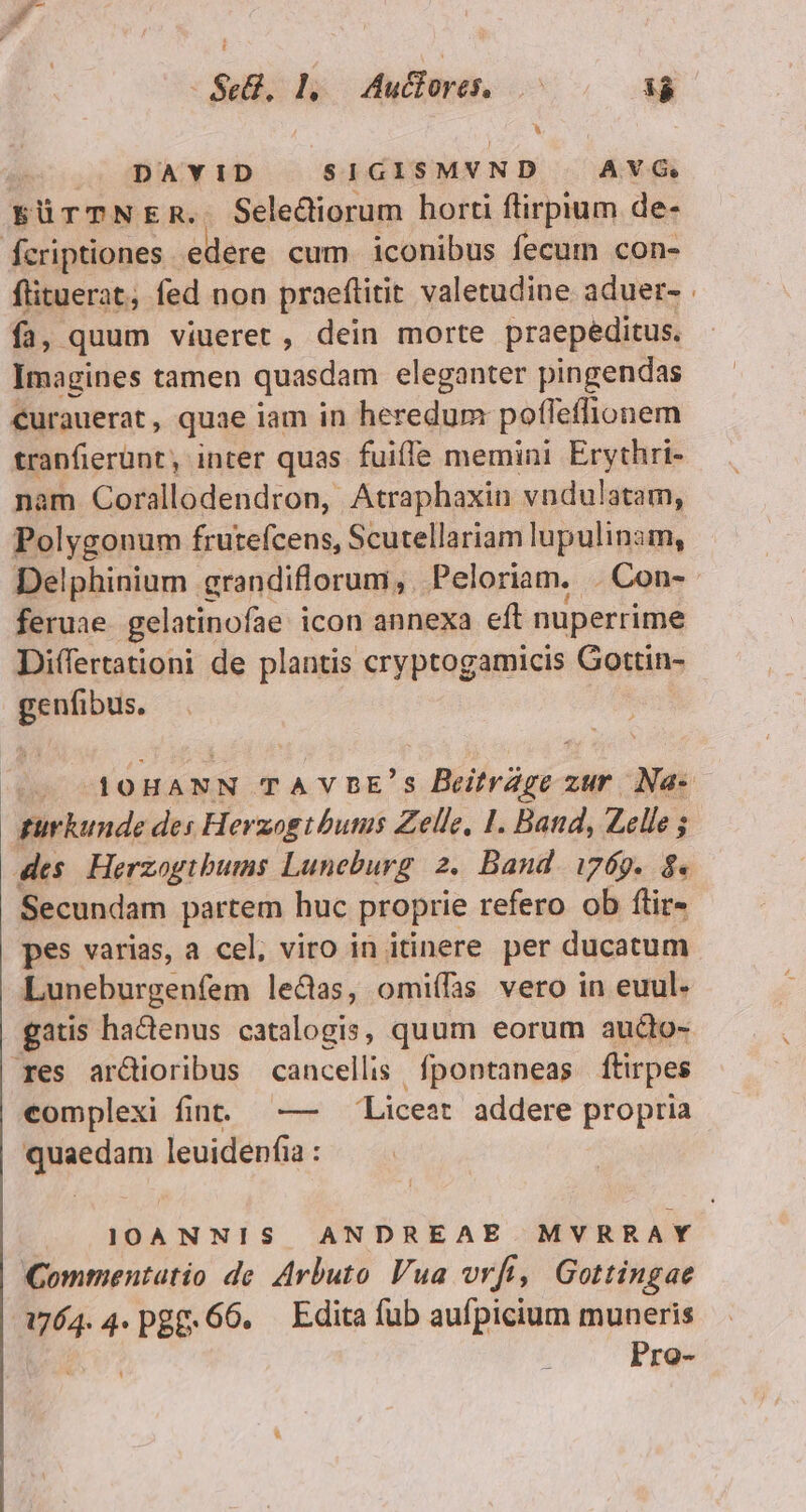 DAYID SIGISMVND | AVG EÜTTNE R« Selectiorum horti ftirpium de- fcriptiones edere cum iconibus fecum con- flituerat, fed non praeftitit valetudine aduer- fa, quum viueret , dein morte praepeditus. Imagines tamen quasdam eleganter pingendas curauerat, quae iam in heredum potleffionem tranfierünt, inter quas. fuiffe memini Erythri- nam Corallodendron, Atraphaxin vndulatam, Polygonum frutefcens, Scutellariam lupulinam, Delphinium grandiflorum, Peloriam, . Con- feruae gelatinofae icon annexa eft nuperrime Diífertationi de plantis cryptogamicis Gottin- p IOHANN TAVDBE'S Beifrági: zur Na- gurkunde de: Herzogibutus Zelle, 1. Band, Zelle ; des. Herzogibums Luneburg 2. Band. i769. 8. Secundam partem huc proprie refero ob ftir- pes varias, a cel, viro in itinere per ducatum Luneburgenfem leds, omiífas vero in euul. gatis hactenus catalogis, quum eorum aucto- res ar&amp;dioribus cancellis fpontaneas ftirpes complexi fint. —- Liceat addere propria quaedam leuidenfia : IOANNIS ANDREAE MYRRAY Commentatio de. Arbuto Vua vrfi, Gottingae 1764.4. pgg. 66. Edita (üb aufpicium muneris 1 Pro-