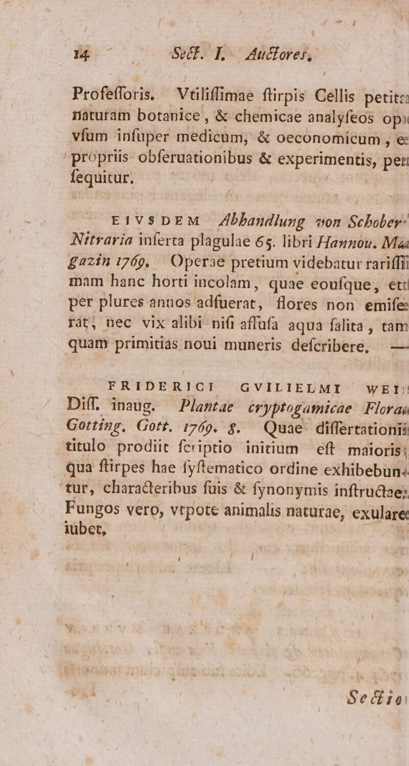 Profefforis. Vtiliffimae ftirpis Cellis petitz: naturam botanice, &amp; chemicae analyfeos op vfum infüper medicum, &amp; oeconomicum , e propriis obferuationibus &amp; experimentis, peri fequitur. | EIVSDEM Zbbandlung von Schober: Nitraria inferta plagulae 65. libri Hanzou. Maa £azin 1769, — Operae pretium videbatur rarifffi mam hanc horti incolam, quae eoufque, et: per plures annos adfuerat, flores non emife: rat, nec vix alibi nifi affüfa aqua falita , tam quam primitias noui muneris defcribere, —— | FRIDERICI GVILIELMI WEI'! Diff. inaug. — Plantae cryptogamicae Florai Gotting, Gott. 1769. $. Quae. differtationii titulo prodiit fcriptio initium eft maloris ; qua ftirpes hae fyftematico ordine exhibebun: tur, characteribus fuis &amp; fynonymis inftrudise: Fungos vero, vtpote animalis naturae, exulare iübet, | : r Sedhin