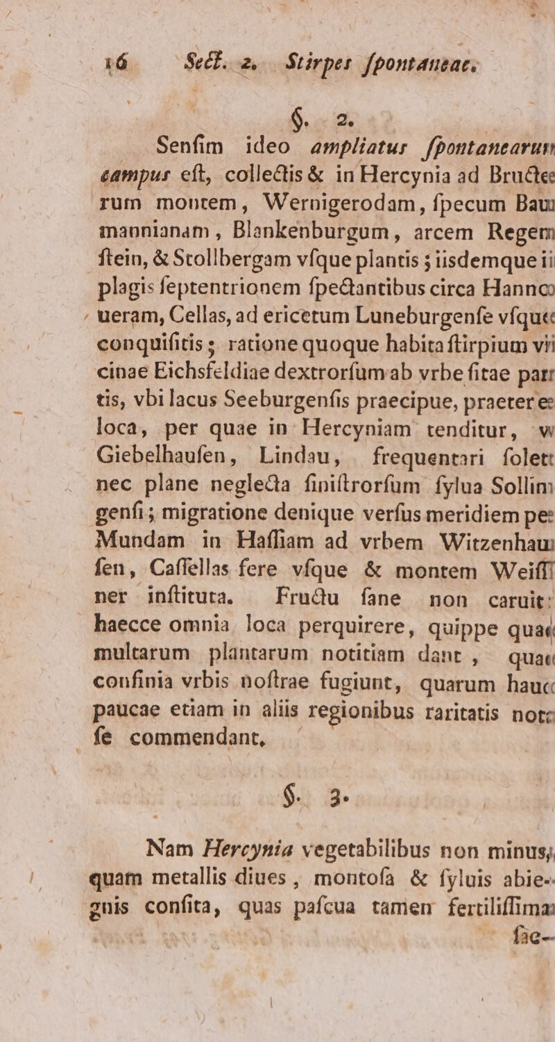 TI Senfim ideo ampliatur fpontanearun campus eft, colledtis &amp; in Hercynia ad Bruce: rum montem, Wernigerodam, fpecum Bau maonianam , Blankenburgum, arcem Regem ftein, &amp; Stollbergam vfque plantis ; iisdemque ii plagis feptentrionem fpe&amp;antibus circa Hanno , ueram, Cellas, ad ericetum Luneburgenfe vfqu« conquifitis s. ratione quoque habita ftirpium vii cinae Eichsfeldiae dextrorfumaab vrbe fitae par: tis, vbi lacus Seeburgenfis praecipue, praetere: loca, per quae in: Hercyniam tenditur, w Giebelhaufen, Lindau, | frequentari folet nec plane negleda finitrorfum fylua Sollim genfi; migratione denique verfus meridiem pe: Mundam in Haffiam ad vrbem Witzenhau: fen, Caffellas fere vfque &amp; montem Weiffi ner inftitura. — Frudu fane non caruit: haecce omnia. loca perquirere, quippe quae multarum plantarum notitiam dant , quae confinia vrbis noftrae fugiunt, quarum hauc paucae etiam in aliis regionibus raritatis notc fe commendant, $. 3 Nam Hercynia vegetabilibus non minus; quam metallis diues, montofa &amp; fyluis abie-- gnis confita, quas pafcua tamem fertiliffima: LM - fae-