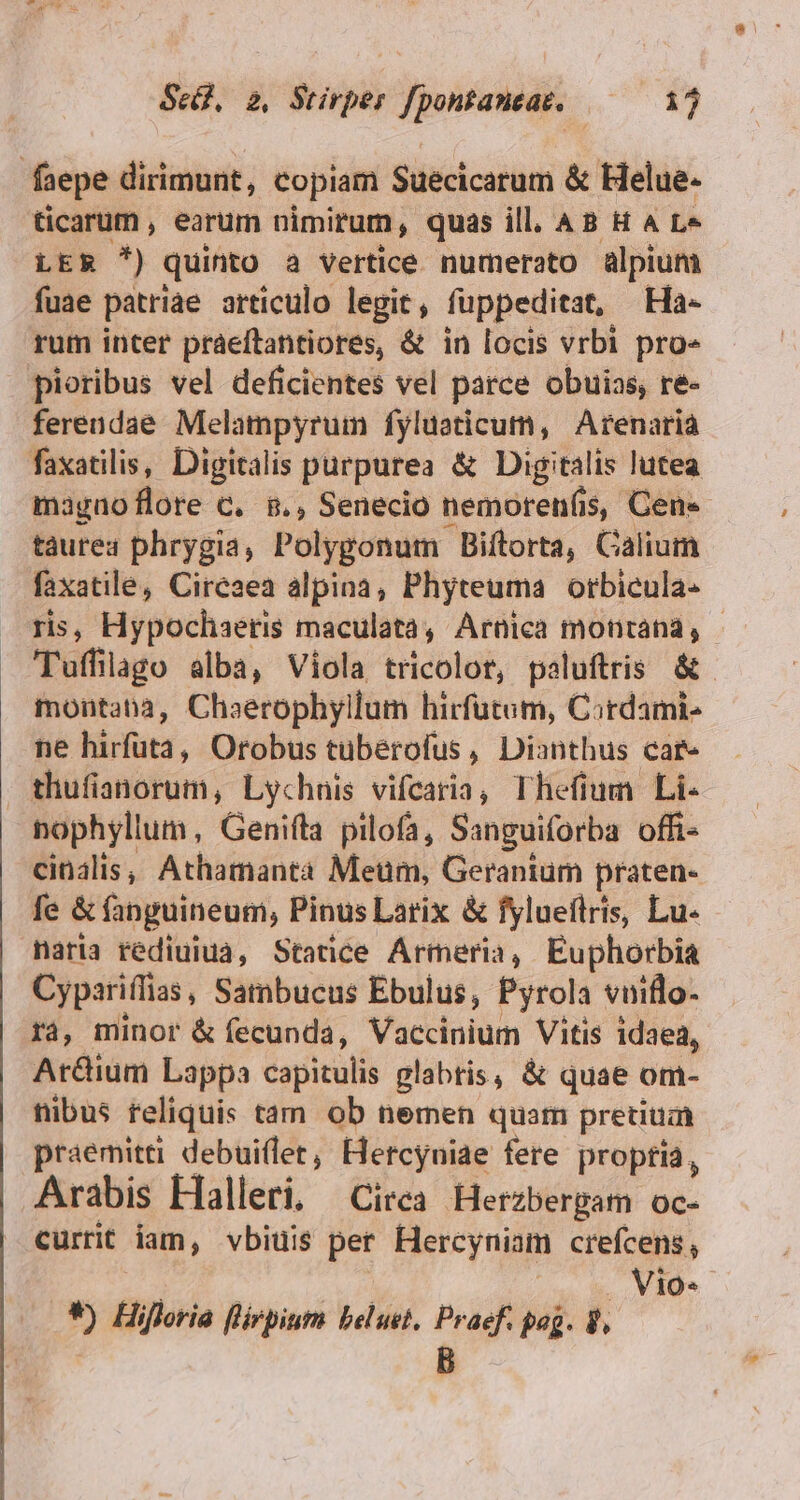 faepe dirimunt, copiam Suecicarum &amp; Helue- ticarum , earum nimirum, quas ill. AB H 4 L« LER *) quinto a vertice numerato alpium fuae patriae articulo legit, fuppeditat, Ha- rum inter praeftantiores, &amp; in locis vrbi pro» pioribus vel deficientes vel parce obuias, re- fereudae Melampyruim fyluaticum, Arenaria faxatilis, Digitalis purpurea &amp; Digitalis lutea magaoflore C. 8., Senecio nemorenfis, Cen» taurea phrygia, Polygonum Biftorta, Calium faxatile, Cireaea alpina, Phyteuma orbicula- ris, Hypochaeris maculatà, Arnica montana, - Tuffilago alba, Viola tricolor, paluftris &amp;- montana, Chaerophyllum hirfutum, Cordami- ne hirfuta, Orobus tüberofus, Dianthus car« thufianorum, Lychnis vifcaria, Thefium Li- nophyllum, Genifta pilofa, Sanguiforba offi- cinalis, Athamanta Meum, Geranium praten- fe &amp; fanguineum, Pinus Larix &amp; fylueflris, Lu- naria rédiuiua, Statice Armeria, Euphorbia Cypariffias, Sambucus Ebulus, Pyrola vuiflo- ra, minor &amp; fecunda, Vaccinium Vitis idaea, Ar&amp;ium Lappa capitulis glabris, &amp; quae om- nibus reliquis tam ob nemen quam pretium praemitti debuillet, Hercyuiae fere propria, Arabis Halleri, Circa Herzbergam oc- currit iam, vbiuis pet. Hercyniam crefcens, | . Vio* *) Hifloria flirpiuts beluet. Praef. pog. 8, | B