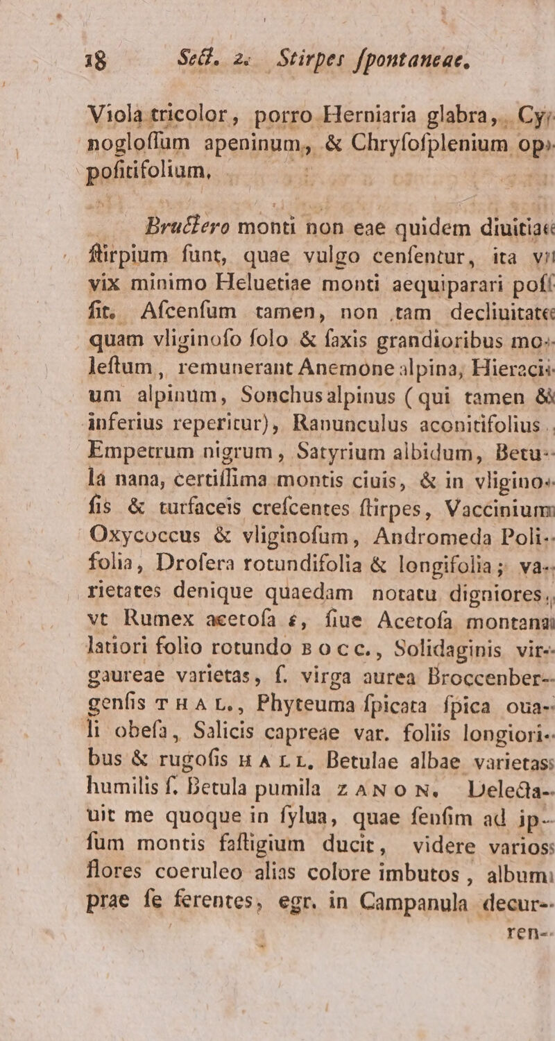 Viola tricolor , porro. Herniaria glabra... Cyr nogloffüm Pen, &amp; Chryfofplenium i op pofirifoliam, . Brudlero monti non eae quidem diuitiae ftirpium funt, quae vulgo cenfentur, ita vil vix minimo Heluetiae monti aequiparari pof fit. Afcenfum tamen, non .tam decliuitate: quam vliginofo folo &amp; faxis grandioribus mo: leftum ,, remunerant Anemone alpina; Hieracis um alpinum, Sonchusalpinus ( qui tamen &amp;&amp; inferius reperitur), Ranunculus aconitifolius .. Empetrum nigrum , Satyrium albidum, Betu-- là nana, SPA montis ciuis, &amp; in vligino« fis &amp; turfaceis crefcentes flirpes, Vaccinium: Oxycoccus &amp; vliginofum, Andromeda Poli. folia, Drofera rotundifolia &amp; longifolia; va. rietates denique quaedam notatu digaiores , vt Rumex aeetoía £, fiue Acetofa montana latiori folio rotundo 8 occ., Solidaginis vir-. gaureae varietas, f. virga aurea Broccenber-- genfis THAL., Phyteuma fpicata fpica oua- li obefa, Salicis capreae var. foliis longiori« bus &amp; rugofis HALL, Betulae albae varietas: humilis f. Betula pumila z AN 0 N. Deledla-- uit me quoque in fylua, quae fenfim ad ip- fum montis faftigium ducit, videre varios: flores coeruleo alias colore imbutos , album: prae fe ferentes, egr. in Campanula decur-- ren-