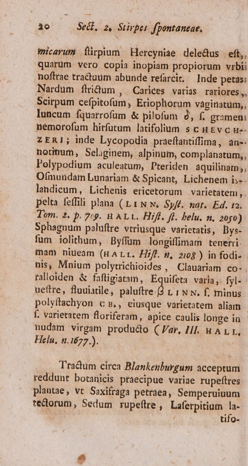 wcavum Íürpium Hercyniae dele&amp;us | eft,. quarüm vero copia inopiam propiorum vrbii noftrae tractuum abunde refarcit. Inde petas; Nardum flidum , Cariees varias rariores,, Scirpum cefpitofum, Eriophorum vaginatum,, luncum fquarrofum &amp; pilofum 9, f. grameni némorofum hitfutum latifolium s c gv c u- ZERI1; Inde Lycopodia praeftantiffima, an- notimam, Seliginem, alpinum, complanatum,,, Polypodium aculeatum, Pteriden àquilinam;, Ofmurndam Lunariam &amp; Spicant, Lichenem is-- landicüm, Lichenis ericetorum varietatem, , , pelta feffili plana (L1 NN. Sy/f. nat. Ed. 12. Tom. 2. p. 7c9. WALL. Hif. ff. belu. n. 2050) Sphagnum poluftre vtriusque varietatis, Dys- fum iolithum, Byffum longiffimam tenerri. mam niueam (HALr. H//. n, 2109 ) in fodi- nis, Mnium polytrichioides , Clauariam co- ueftre, fluuiatile, paluftre.[2 L 1 N N. f; minus f. varietatem floriferam, apice caulis longe in nudam virgam produdo (Var, Hl. HALI, Heln, 5.1677.). Tractum circa Blankenburgum acceptum reddunt botanicis praecipue variae rupeftres plantae, vt Saxifraga petraea, Semperuinum rectorum, Sedum rupeftre, Laferpitium la- | tifo-