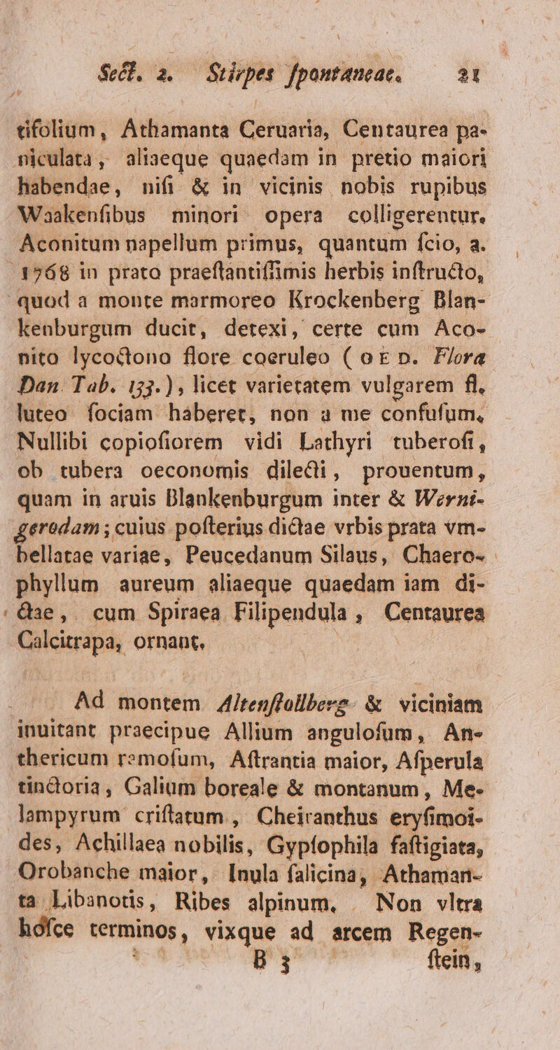 PAS tifolium, Athamanta Ceruaria, Centaurea pa- miculeta, aliaeque quaedam in pretio maiori habendae, nifi &amp; in vicinis nobis rupibus Waakenfibus minori. opera colligerentur. Aconitum napellum primus, quantum fcio, a. .3768 in prato praeftantiffimis herbis inftructo, quod a monte marmoreo Krockenberg Blan- kenburgum ducit, detexi, certe cum Aco- nito lycoctono flore coeruleo ( o € n. Flora Dan. Tab. 153.) ; licet varietatem vulgarem fl, luteo. fociam haberet, non a me confufum, Nullibi copiofiorem vidi Lathyri tuberofi, ob tubera oeconomis diledi, prouentum, quam in aruis Dlankenburgum inter &amp; Werni- geredam ; cuius pofterius dictae vrbis prata vm- bellatae variae, Peucedanum Silaus, Chaero- phyllum aureum aliaeque quaedam iam di- /Q3e,. cum Spiraea Filipendula , Centaurea Calcitrapa, ornant. | Ad montem 4Ajtenffollberz. &amp; viciniam inuitant praecipue Allium angulofum, An- thericum remofum, Aftrantia maior, Afperula tindoria, Galiüm boreale &amp; montanum, Me- lampyrum criftatum , Cheiranthus eryfimoi- des, Achillaea nobilis, Gypfophila faftigiata, Orobanche maior, [nula falicina, Athaman- ta Libanotis, Ribes alpinum, | Non vltra hófce terminos, vixque ad arcem Regen- P gy ftein,