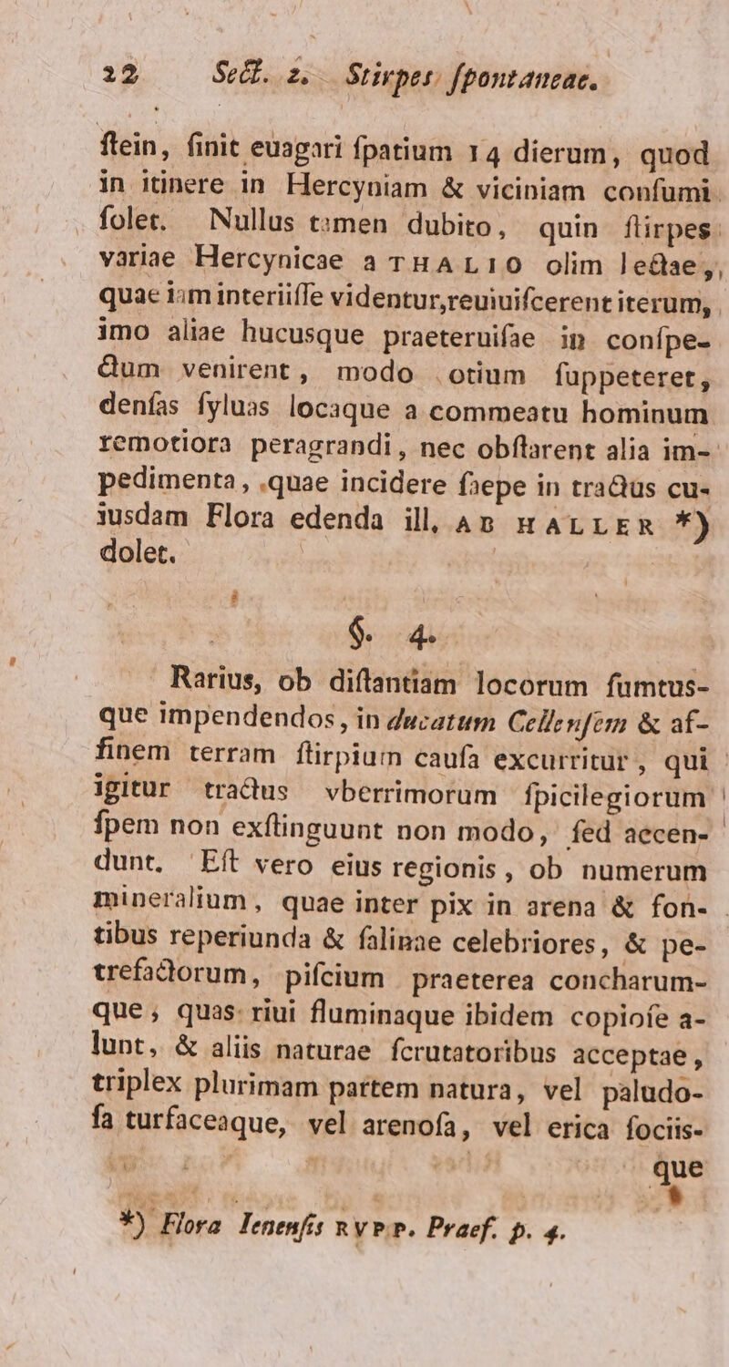 flein, finit euagari fpatium 14 dierum, quod in itinere in. Hercyniam &amp; viciniam confümi. fole. Nullus t»men dubito, quin flirpes. variae Hercynicae a THAL10 olim le&amp;ae;, quac iim interiiffe videntur,reuiuifcerent iterum, imo aliae hucusque praeteruifae in confpe- Qum venirent, modo otium fuppeteret, denías fyluas locaque a commeatu hominum remotiora peragrandi, nec obílarent alia im-- pedimenta , quae incidere faepe in tra&amp;us cu- 3usdam Flora edenda ill. Ap sr arrEm *) dolet. $. 4. Rarius, ob diílantiam locorum fumtus- que impendendos, in ducatum Cellenfem &amp; af- finem terram flirpium caufa excurritur , qui igitur tradus vberrimorum fpicilegiorum fpem non exflinguunt non modo, fed aecen- dunt. ^ Eít vero eius regionis, ob numerum mineralium, quae inter pix in arena &amp; fon- - tibus reperiunda &amp; falinae celebriores, &amp; pe- trefadorum, pifcium | praeterea concharum- que ; quas: riui fluminaque ibidem copiofe a- lunt, &amp; aliis naturae fcrutatoribus acceptae , triplex plurimam partem natura, vel paludo- fa turfaceaque, vel arenofa, vel erica fociis- v no T a oU. Que E^ *) Flora Jenenfis RVP. Praef. p. 4.