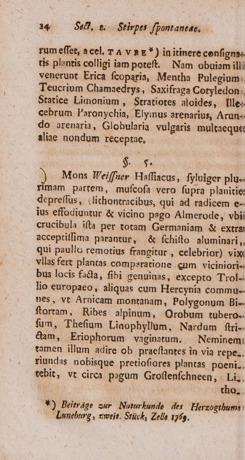 i4 —— Se, n Stirpes. fpontaneac, rum effet, acel. T A v 8E *) initinerecenfigna. tis plantis colligi iam poteft. Nam obuiam illi venerunt Erica fcoparia, Mentha Pulegium: Teucrium Chamaedrys, Saxifraga Cotyledon Statice Limonium , Stratiotes aloides, lle». cebrum Paronychia, Elyimus arenarius, Arun« do arenaria, Globularia vulgaris multaeque: aliae nondum receptae, | (Mes Mons leiffner. Haffiacus, fyluiger plu. rimam partem, mufcofa vero fupra planitie depreffus, (lithontracibus, qui ad radicem e-- ius effodiuntur &amp; vicino pago Almerode, vbii crucibula ifta per totam Germaniam &amp; extra: acceptiffima parantur, &amp; fchiíto aluminari,, qui paullo remotius frangitur , celebrior) vix vllas fert plantas compsratione qum viciniori« bus locis facla, fibi genuinas, excepto T'rol-. lio europaeo, aliquas cum Hercynia commu-- nes, vt. Arnicam montanam, Polygonum Bi ftortam, Ribes alpinum, Qrobum tubero.. fum, Thefium Liaophyllum, Nardum ftri-- &amp;am, Eriophorum vaginatum. — Neminem: tamen illum adire ob praeflantes in via repe... riundas nobisque pretiofiores plantas poeni.. tebit, vt circa pagum Gro(lenfchneen, | Li... | tho... W) Beitráge zur Nauturkunde des Herzogthums | Lunehurg , zweit. Stück, Zelle 171g.