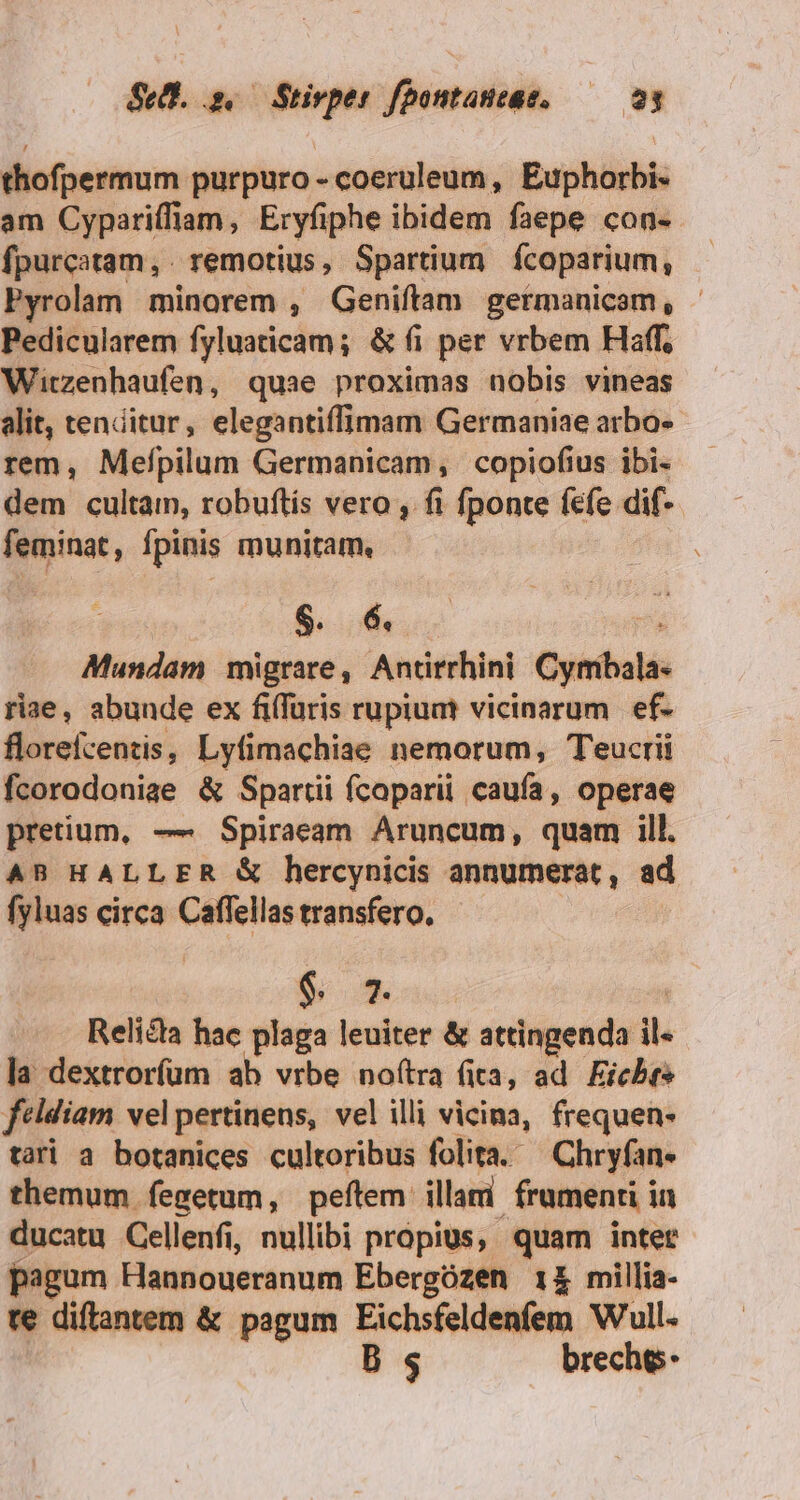 thofpermum purpuro - coeruleum, Euphorbi- am Cypariffiam, Eryfiphe ibidem faepe con- fpurcatam, remotius , Spartium fcoparium, Pyrolam minorem , Geniftam germanicam, - Pedicularem fyluaticam; &amp; fi per vrbem Haff, Witzenhaufen, quae proximas nobis vineas alit, tenditur, elegantiffimam Germaniae arbo-- rem, Mefpilum Germanicam, copiofius ibi- dem cultam, robuftís vero , fi fponte fefe dif- feminat, fpinis munitam, $ 6 Mundam migrare, Antirrhini Cymibala- riae, abunde ex fiffüris rupiuat vicinarum. ef- florefcentis, Lyfimachiae nemorum, Teucrii fcorodonige &amp; Spartii ícoparii caufa, operae pretium, — Spiraeam Aruncum, quam ill. AB HALLER &amp; hercynicis annumerat, ad fyluas circa Caffellas transfero. $ 7 Reliéta hac plaga leuiter &amp; attingenda il la dextrorfum ab vrbe noftra fita, ad Fichte feldiam vel pertinens, vel illi vicina, frequen- tari a botanices cultoribus folita. Chryfan- themum fegetum, peftem illami frumenti in ducatu Cellenfi, nullibi propius, quam inter pagum Hannoueranum Ebergózen 14 millia- re diftantem &amp; pagum Eichsfeldenfem Wull. B s breche-