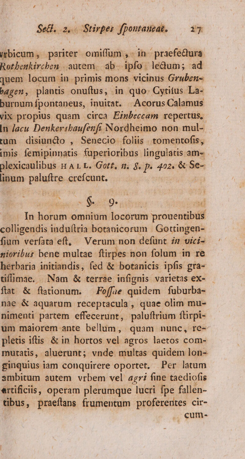 Sell. .2,« 428 tinpl Jpontaneat. n. (mbicum , rais oimiffum dn praefedura Rotbenkirchen . autem. ab- pfo. le&amp;um; ad quem locum in primis mons vicinus Gruben- ben , plantis onuftus; in quo. Cytitus La- buroum fpontaneus, jnuitat. | Acorus Calamus vix propius quam circa Ei»Peccam repertus, In Jacu Denkeribaufenft Nordheimo non mul-- tum disiuncto , Senecio foliis tomentofis, imis femipinnatis fuperioribus lingulatis am- plexicaulibus &amp; A 1. L. Got£, t1. $. P joi &amp; Se- linum paluftre. crefcunt. | . In horum omnium locorum prouentibus colligendis induftria botanicorum | Gottingen- fium verfata eft, Verum non defünt zz vici- nioribut bene multae flirpes non folum in re herbaria initiandis, fed &amp; botanicis ipfis gra- tifümae. Nam &amp; terrae infignis varietas ex- ftat &amp; ftationum. Foffae quidem fuburba- nae &amp; aquarum receptacula , quae olim mu- nimenti partem effecerunt, poluftrium ftirpi- um maiorem ante bellum, quam nunc, re-- pletis iftis &amp; in hortos vel agros laetos com- mutatis, aluerunt; vnde multas quidem lon- ginquius iam conquirere oportet, Per latum ambitum autem vrbem vel agri fine taediofis ertificiis, operam plerumque lucri fpe fallen- tibus, praeílans frumentum proferentes cir- cum-