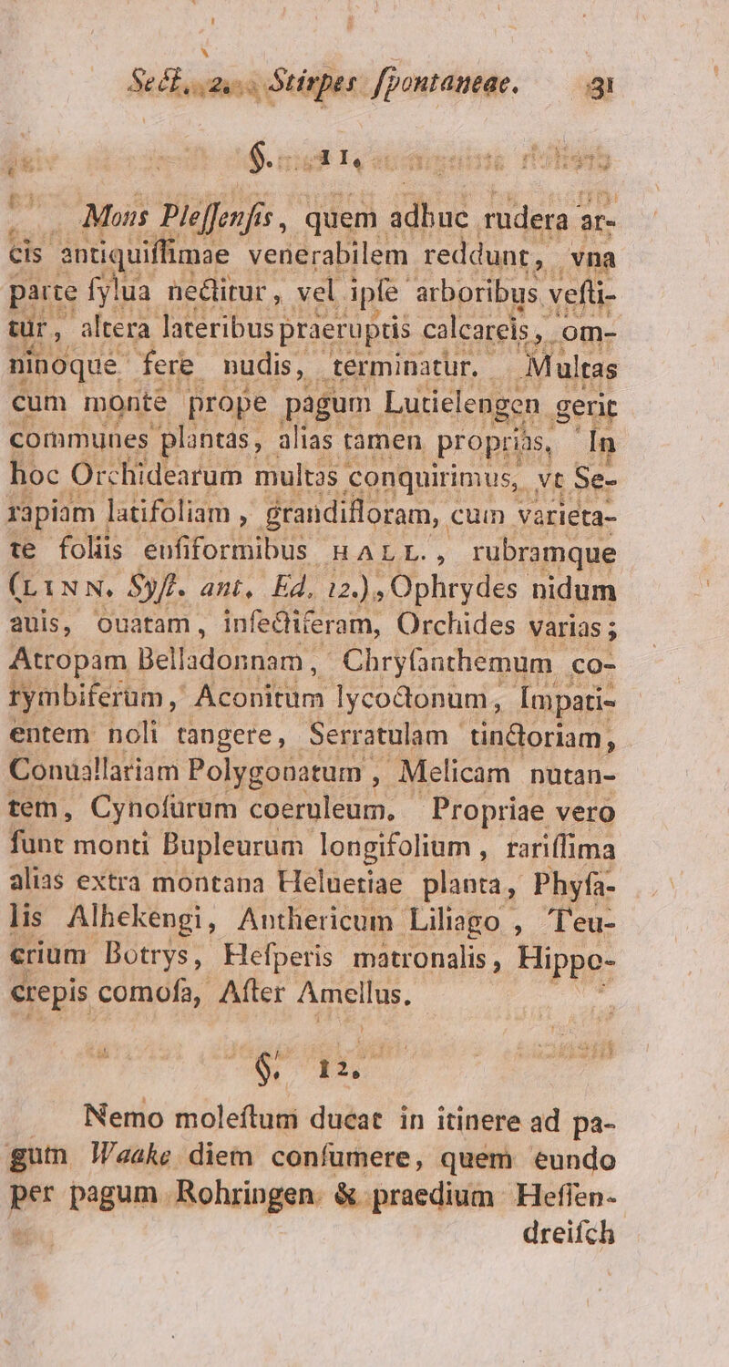 eB sus T Stirpes. fpontaneae. E RES ; ? $.:::3 I, SE GIL ih pue » . Mois Plelfenfis 1s quem. d d rudera | 8r- Cis 3 antiquiffimae venerabilem reddunt, vna parte fylua neditur, vel ipfe. arboribus, vefüi- Wi. altera. lateribus praeruptis calcareis , |, Om- ninoque fere. nudis, - terminatur. Mult Itas cum monte prope pagum Lutielengen. gerit communes plantas, alias tamen proprias, In hoc Orchidearum multas « conquirimus, . vt Se- rapiam | latifoliam , grandifloram,. cum varieta- te folis eufi foniour i alg rubramque (L1NN. Syft. ant, Ed, 12.) , Ophrydes nidum auis, Ouatam, infeiferam, Orchides varias ; Atropam getan. ra Chryfanthemum | co- rymbiferum , Aconitüm lycodonum, Ímpati- entem noli tangere, Serratulam | tindoriam, Conuallariam Polygobatum . , Melicam nutan- tem, Cynofürum coeruleum, — Propriae vero fünt monti Bupleurum. longifolium , rariffima alias extra montana Heluetiae planta, Phyfa- lis Alhekengi,, Anthericum Liliago , l'eu- crium Dotrys, Hefperis. matronalis , Hippo- crepis comofa, After Amellus, $ jin Nemo moleflumi ducat in itinere ad pa- gum J/aake diem confumere, quem eundo per pagum Rohringen. &amp; praedium | Heflen- dreifch