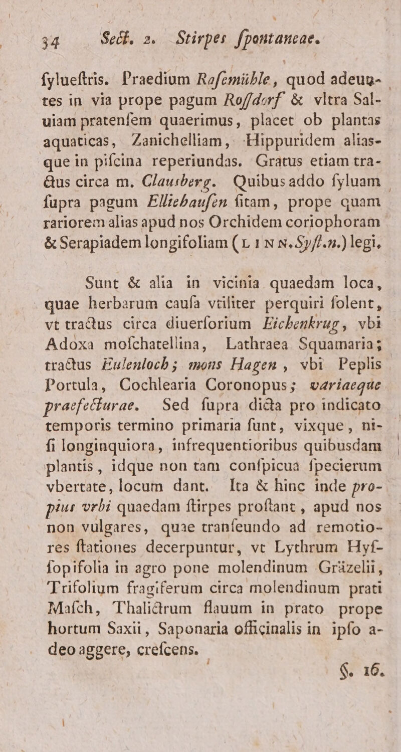 fylueftris. Praedium Rofemüble, quod adeuu- | tes in via prope pagum Aof/dorf &amp; vltra Sal- uiam pratenfem quaerimus, placet ob plantas aquaticas, Zanichelliam, . -Hippuridem alias- que in pifcina reperiundas. Gratus etiam tra- &amp;us circa m. Clauibzrg. Quibus addo fyluam | fupra pagum Elliebaufen fitam, prope quam rariorem alias apud nos Orchidem corjiophoram &amp; Serapiadem longifoliam ( 1 1 N s. Sy//.».) legi, Sunt &amp; alia in vicinia quaedam loca, quae herbarum caufa vüliter perquiri folent, vt tradus circa diuerforium Eicbenkrug , vbi Adoxa mofíchatellina, | Lathraea Squamaria; tractus. Eulenlocb; mons Hagen , vbi Peplis Portula, Cochlearia Coronopus; wvzriaeque praefecturae. — Sed. fupra dida pro indicato temporis termino primaria funt, vixque, ni- fi longinquiora, infrequentioribus quibusdam plantis, idque non tam confpicua fpecierum vbertate, locum dant. Ita &amp; hinc inde pro- pius vrbi quaedam ftirpes proftant , apud nos non vulgares, quae tranfeundo ad remotio- res ftationes decerpuntur, vt Lythrum Hyf- fopifolia in agro pone molendinum Grüzelii, Trifolium fragiferum circa molendinum prati Mafch, Thalictrum flauum in prato prope hortum Saxii, Saponaria officinalis in. ipfo a- deo aggere, crefcens. - j $. 16.