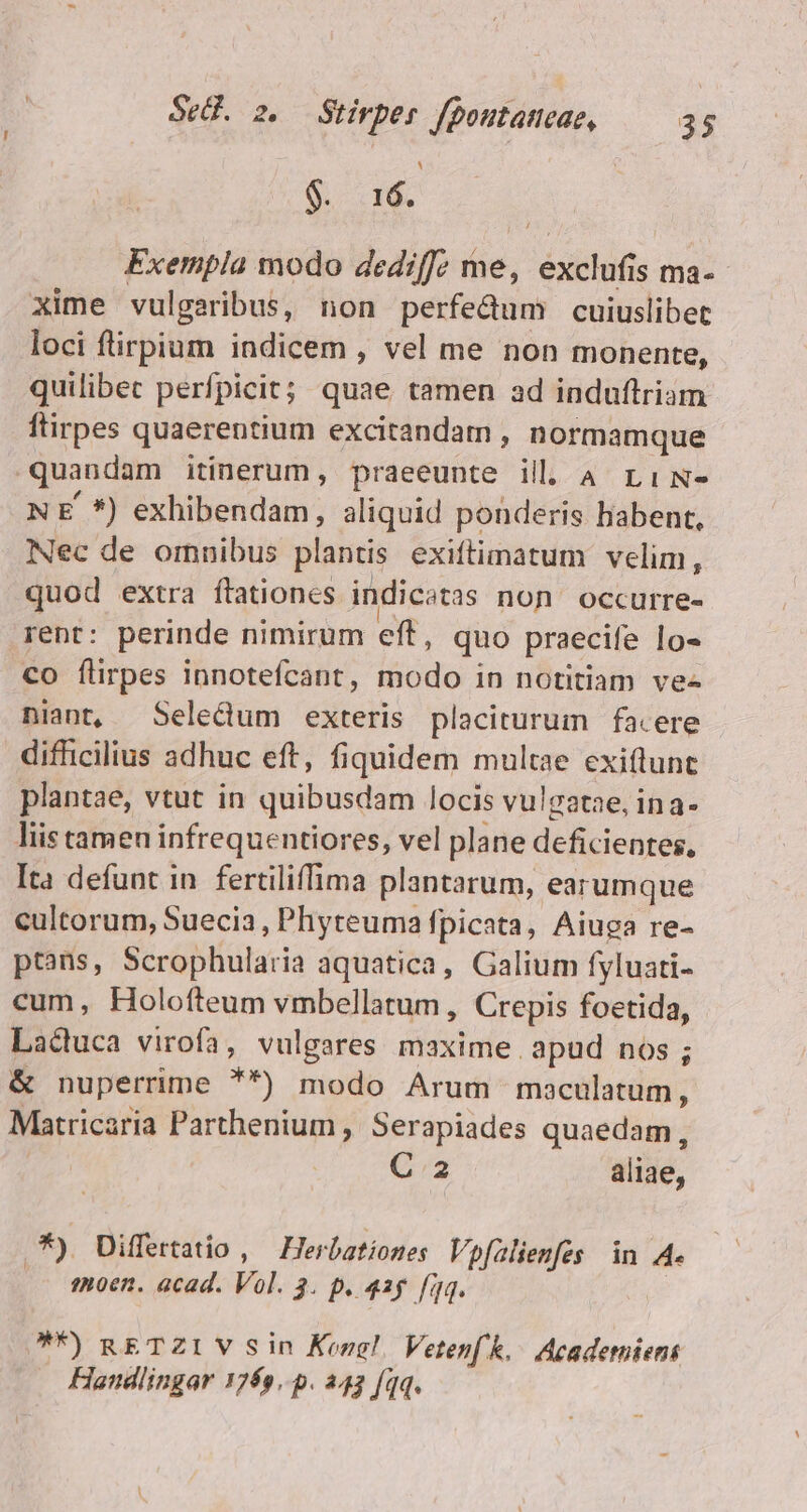 1 $. 16. Exempla modo dediffz me, exclufis ma- xime vulgaribus, non perfedum cuiuslibet loci flirpium indicem , vel me non monente, quilibec perfpicit; quae tamen ad induftriam ftirpes quaerentium excitandam , normamque quandam itinerum, praeeunte ill. A rLiN- N E *) exhibendam, aliquid ponderis babent, Nec de omnibus plantis exiftimatum velim, quod extra flationes indicatas non occurre- rent: perinde nimirum eft, quo praecife lo- co flirpes innotefcant, modo in notitiam ve- niant, Seledum exteris placiturum facere difficilius adhuc eft, fiquidem multae exiflunt plantae, vtut in quibusdam locis vulgatae, ina- liis tamen infrequentiores, vel plane deficientes, Ita defunt in fertiliffima plantarum, earumque cultorum, Suecia, Phyteuma fpicata, Aiuga re- ptans, Scrophularia aquatica, Galium fyluati- cum, Holofteum vmbellatum , Crepis foetida, Laduca virofa, vulgares maxime apud nos ; &amp; nuperrime **) modo Arum moculatum, Matricaria Parthenium , Serapiades quaedam, | C2 aliae, .*) Differtatio , — Herbationes Vpfalienfes in A. moen. acad. Vol. 3. p. 42g fq. **) RETZIVSin Korg! Veten(k,/ Acaderniens Handlingar 1769..p. 243 [qq.