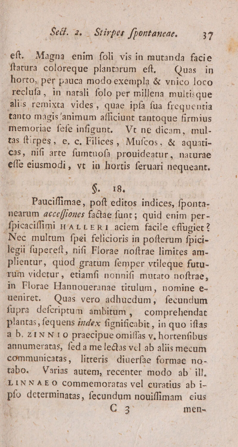 eft. Magna enim foli vis in mutanda facie flatura coloreque plantarum eft, Quas in . horto, per pauca modo exempla &amp; vnico loco reclufa, in natali folo per millena multisque alis remixta vides, quae ipía fua frequentia tanto magis 'animum afficiunt tantoque firmius memoriae fefe infigunt. — Vt ne dicam, mul- tas (tirpes, e, c, Filices, Mufcos, &amp; aquati- cas, nifi arte fumtuofà prouideatur, naturae e(fe eiusmodi, vt iu hortis feruari nequeant. S. 18, Pauciffimae, poft editos indices, fponta- nearum acce[Jrones factae funt; quid enim per- fpicaciffimi nA LL ERI aciem facile cflugiet? Nec multum fpei felicioris in poflerum fpici- legii fupereft, nifi Florae noftrae limites am- plientur, quod gratum femper vtileque futu- rum videtur, etiamfi nonnifi mutato noftrae, in Florae Hannoueranae titulum, nomine e- ueniret, Quas vero adhucdum, fecundum fupra defcriptum ambitum , — comprehendat plantas , fequens zudex fignificabit , in quo iflas à b. ZINN 0 praecipue omiffas v, hortenfibus annumeratas, fed a me lectas vcl ab aliis mecum communicatas, litteris diuerfae formae no- tabo. Varias autem, recenter modo ab ill, -LINNAEO commemoratas vel curatius ab i- pío determinatas, fecundum nouiffimam eius Gd men-