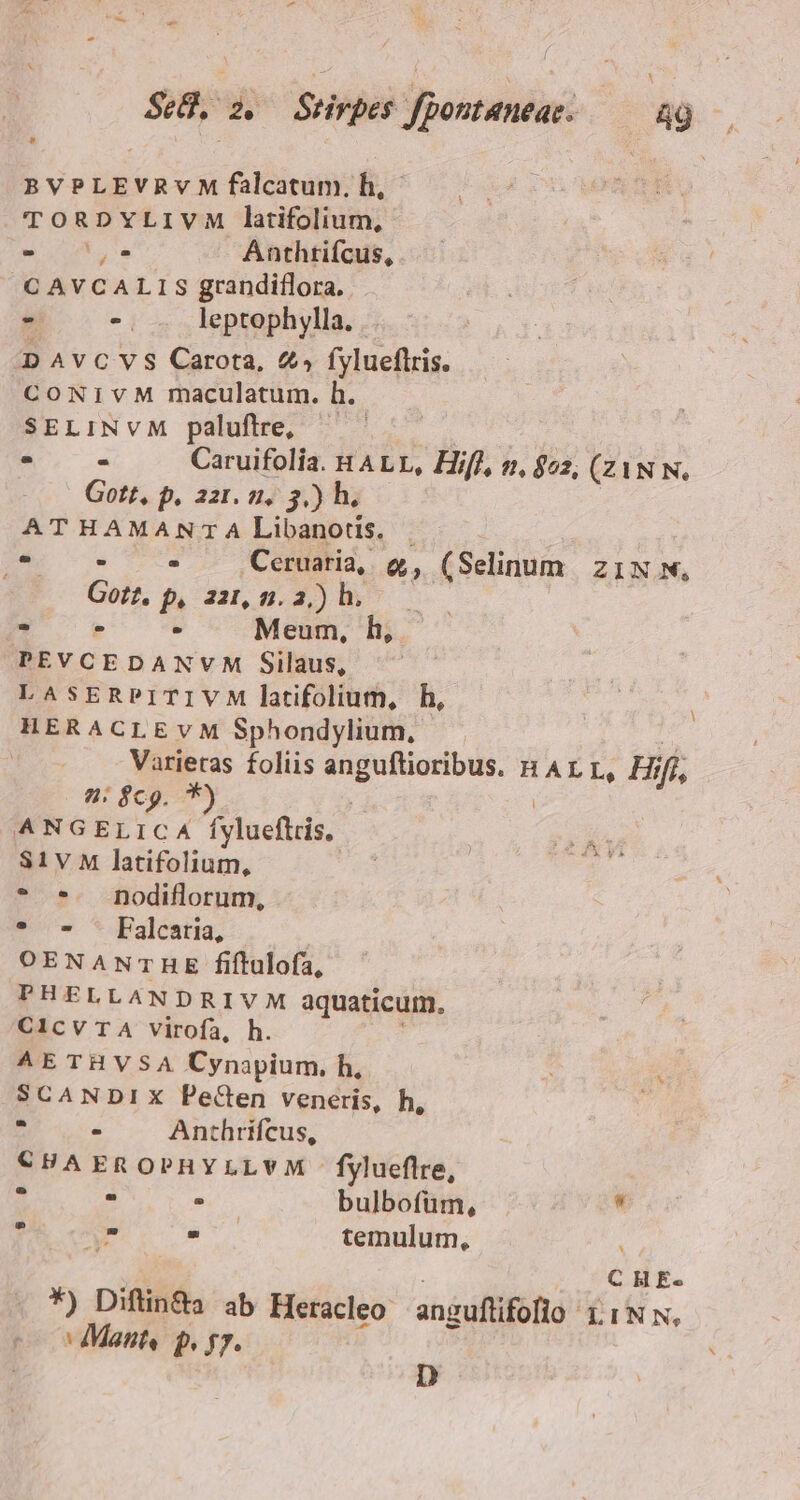 BVPLEVRvM falcatum. h, TORDYLIVM latifolium, wi a Anthtiícus, C AVCALIS grandiflora. - -. leptophylla. DAvCVS Carota, 4» fylueflris. CONIVM maculatum. h. SELINVM paluftre, : ^ » Caruifoliía. HALLE, Hifl, n. 802, (ZAN N, Gott, p. 221. 2. 3.) h. ATHAMANTA Libanotis. 4 ^ . .Ceruaria,. » (Selinum zi1N w, Gott, p, 221, 5. 2) hb... - LJ Ld Meum, h, PEVCEDANVM Silaus, LASERPITIVM latifolium, h, HERACLEvM Sphondylium, bris foliis si apte HALL, Hi ifi 9: $c. * | ANGELiCA fylueflris, S1V M latifolium, * *. pnodiflorum, * * - [alcatia, | OENANTHE fiftulofa, PHELLANDRIVM aquaticum. CIcvTA virofa, h. AETHVSA Cynapium, h, SCANDIX PeCen veneris, h l E urs Anthrifcus, €CHAEROPHYLLVM fylueflre, 1 . . bulbofüm,  Se cvm fs temulum, *) Diftin&amp;a ab Heracleo anguflifofio LINN, h A Mant, P I7. D