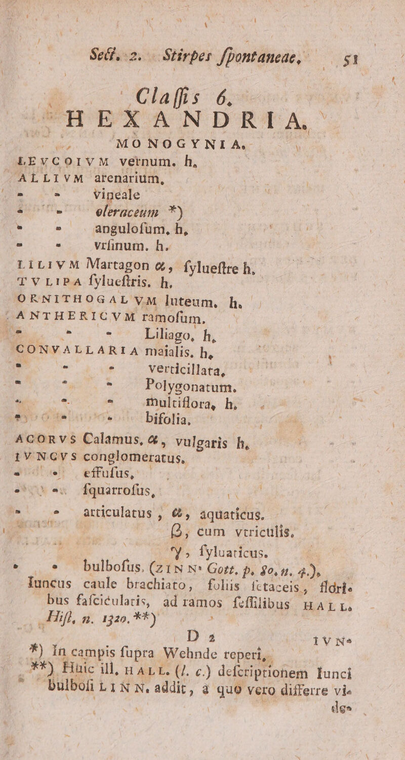 Sed. 2. . Stirper fpontaneae, — 51 à | Claffis 6. ^HEXANDRIA. EX a MONOGYNILA, , LEVvCOIVM vernum. h, ALLIVM arenarium, - - vineale * - ^ eleraceum *) 9 - angulofum, h, aub - . vünum.h. — LiLiVM Martagon &amp;, fyluefltre h, T V L1P.A fVlueftris, h, | ORNITHOGAL VM luteum, h. |, ANTHERICVM ramofum, Nes LE - Liliago, h, 'CONVALLARIA maialis, h, ^y 2x a : s - verticillata, - * ^ Polygonatum. ee - multiflora, h, AIEO T * bifolia, 1 ^cORVvS Calamus, &amp;, vulgaris h, iV NGVS conglomeratus, 4e effufus, : | 0*5 Éfquarrofus, * E * articulatus , &amp;, aquatícus. m (, cum vtrictilis, | *y ; fyluaticus. e. * * — bulbofus. (ztN N: Gott, p, $0.5. 4... Iuncus caule brachiato, foliis íttaceis, fldrie bus fafciéulatis, ad ramos fiffilibus HarL. vallifl, a. 1320. 88) 0775 | E D 3 IVN* *) In campis fupra Wehnde reperi, .*) Huic ill; H ALL. (7. c.) defcripriohem Iunci - bulbofitiNN.addit, à quo vero differre vie dr do ; dea