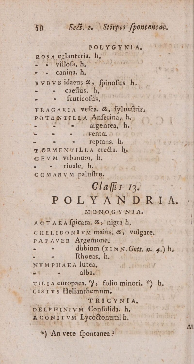 POLYGYNÍA, T5  ROSA eglanteria, h, ^ C - T villofs, h, (Ad » 5. Canina. h, nVBVS idaeus &amp;; fpinofus h.. - - caeflüs. h,' ' - - fruticofus, FRAGARIA vefca. &amp;, fylucfiris, POTENNTILLA Anferina, h. Z - ZEN argentea, h.. - .*- 5 .iVeffa, 5 : . - reptans. h. ^p aes T ORMENTILLA erecta, h. GEVM Vrbanum, h. : - mriuale, h. Ea COMARVM palüftre. v^ Claffis 13. POLYANDRI A. .MIO-NO,G Y N'1A. A € T A E A fpicata. €, nigra h, ! | CHELIDONIVM maius, 4, vulgare, PAPAVER ÁArgemone, 3  d qium C LNN; Gott. n. 4,)h. » - Rhoeas, h. NYMPHAEA lutea, X - alba. TILIA europaea. /; folio minori. *) h. CisTvs Helianthemüm, | | | TRIGYNIA, pErPHINIVM Confolida. h. ACONITVM Lyco&amp;onum, h. m OIMA 6€ om. 7 A *) An vere fpontanea? mrs ter