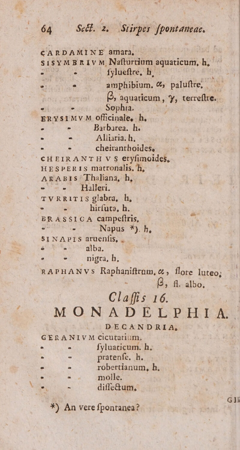 CARDAMINE amara, | sisY M B R 1 V M, Nafturtium aquaticum, h, : eu fylueftre, h, es hy) ^ amphibium. €, palufire, — | (2, aquaticum , 7 terreftre. - » - Sophia. ERYSIMVM officinale, h. » - Barbarea. h. - - Aliiaria. h, - J cheiranthoides, E CHEIRANTH V S eryfimoides, HESPER1S matronalis. h, ARABIS Thaliana, h, - - Halleri. TVRRITIS glabra, h, - . hirfuta, h. BRASSICA campeftris, - . Napus *). h. SINAPIS aruenfis, . à T^. alba. » - nigra, h, RAPHANVS Raphanifttum, 2, flore luteo; — T a, fl. albo, Claffis 16. MONADELPHIA. DECANDRIA, GERA NIVM Cicutariuüm, ^ : fyluaticum. h. E . pratenfe. h. ^ z robertianum, h. ^ - molle.  E diffedum, Gl
