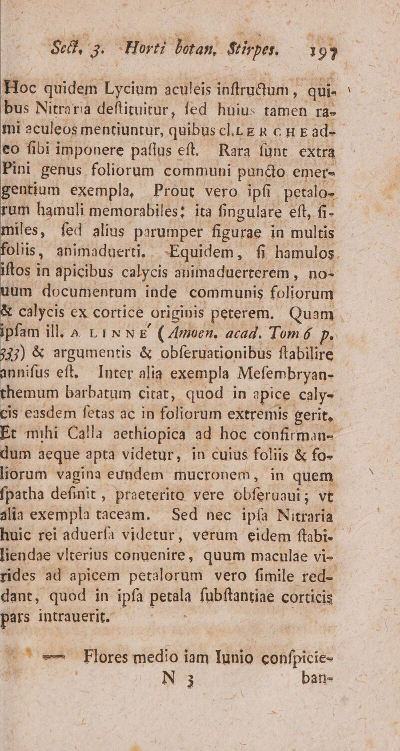 00S s. Horti lotan, Stirpes. !»? Hoc quidem Lycium aculeis inflrudum , ; qui. bus Nitraria deflituitur, fed huius tamen ra- mi aculeos mentiuntur, quibuscl.Lg R cH Ead-- eo fibi imponere paflus eft. — Rara funt extra Pini genus foliorum communi pundo emer- gentium exempla, Prout vero ipfi. petalo- rum hamuli memorabiles; ita fingulare eft, fi- miles, fed alius parumper figurae in multis foliis, animaduerti, -Equidem, fi hamulos. iftos i in apicibus calycis animaduerterem , no- uum documentum inde communis foliorum &amp; calycis ex cortice originis peterem, Quam , ipfam ill. ^ tix N &amp;' (Zmoen. acad. Tom 6 P 333) &amp; argumentis &amp; obferuationibus flabilire annifus eft, — Inter alia exempla Mefembryan- themum barbatum citat, quod in apice. caly- Cis easdem fetas ac in foliorum extremis gerit, Et mihi Calla aethiopica ad hoc confirman- dum aeque apta videtur, in cuius foliis &amp; fo- liorum vagina eundem mucronem, in quem fpatha definit, praeterito vere obferuaui; vt alia exempla taceam. — Sed nec ipía Nitiarfà huic rei aduerfa videtur, verum eidem ftabi- - liendae vlterius conuenire , quum maculae vi- rides ad apicem petalorum vero fimile red-- dant, quod in ipfa petala fubftantiae corticis pars intrauerit. ; ^^ e Flores medio iam Iunio confpicie-