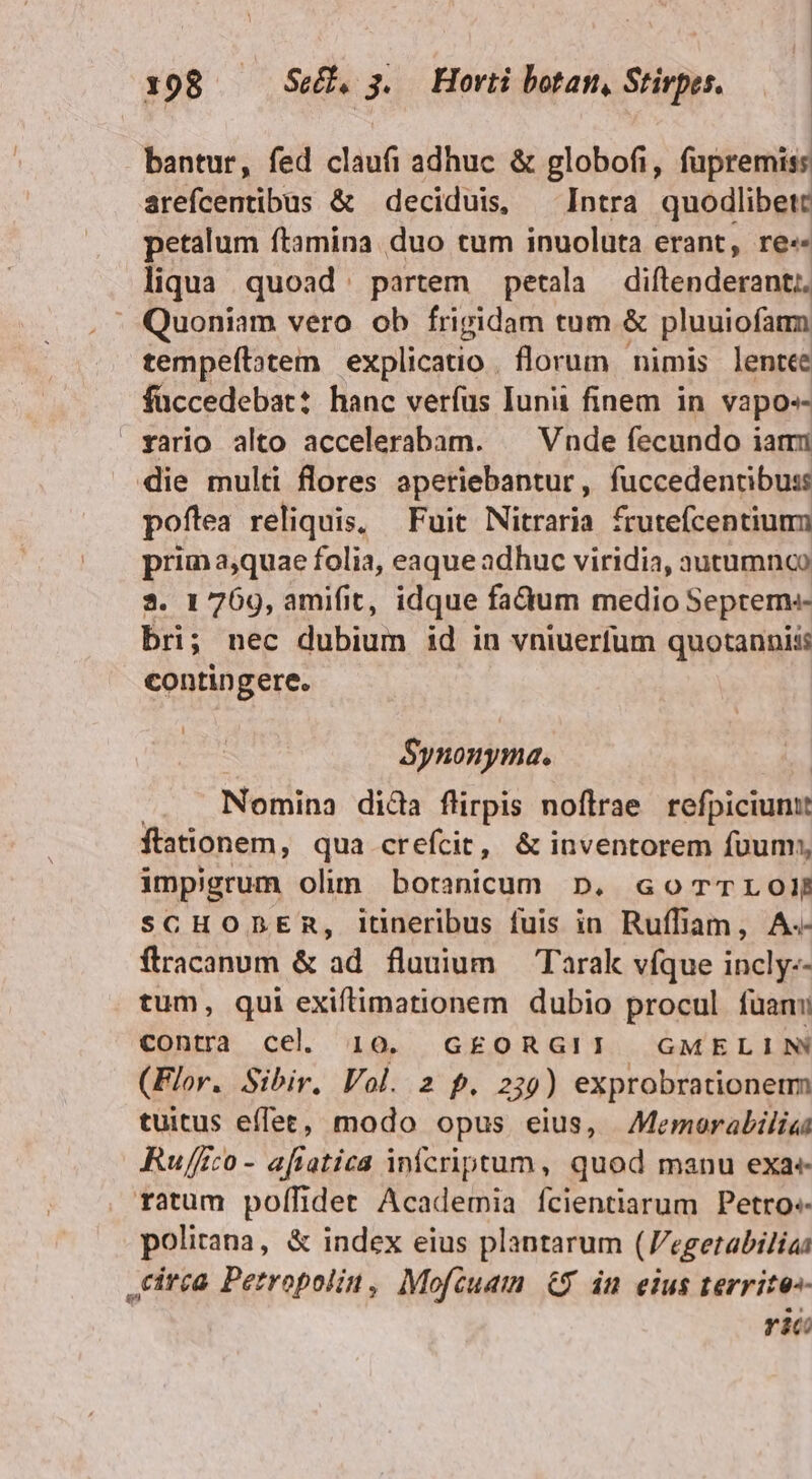 bantur, fed cláuf adhuc &amp; globofi, fapremid arefcentibus &amp; deciduis, — Intra quodlibett petalum ftamina. duo tum inuoluta erant, re«- liqua quoad partem petala diftenderant;. Quoniam vero ob frigidam tum &amp; pluuiofamm tempeftatem explicatio. florum nimis lente füccedebat: hanc verfus Iunii finem in vapos- vario alto accelerabam. — Vnde fecundo iam die multi flores aperiebantur, fuccedentibuss poftea reliquis, — Fuit Nitraria frutefcentiumm prim aquae folia, eaque adhuc viridia, autumnco 3. 1 769, amifit, idque fadum medio Septem bri; nec dubium id in vniuerfum quotannis: contingere. Synonyma. Nomina dida flüirpis noftrae refpiciume ftationem, qua crefcit, &amp; inventorem fuum; impigrum olim botanicum D. cGoTTLOIÉ SCHODBER, itineribus fuis in Ruffiam, A.- flracanum &amp; ad flauium — Tarak víque incly-- tum, qui exiftimationem dubio procul fuan contra cel. 10. G£ORGII GMELIN (Flor. Sibir. Vol. 2 f. 239) exprobrationemm tuitus effet, modo opus eius, Memorabilia Ru/fco- aftatica infcriptum, quod manu exa« ratum polífidet Academia fcientiarum Petro: polirana, &amp; index eius plantarum (Vegetabiliaà tirca Petropolin, Mofcuam &amp;9 in eius territe-- ric