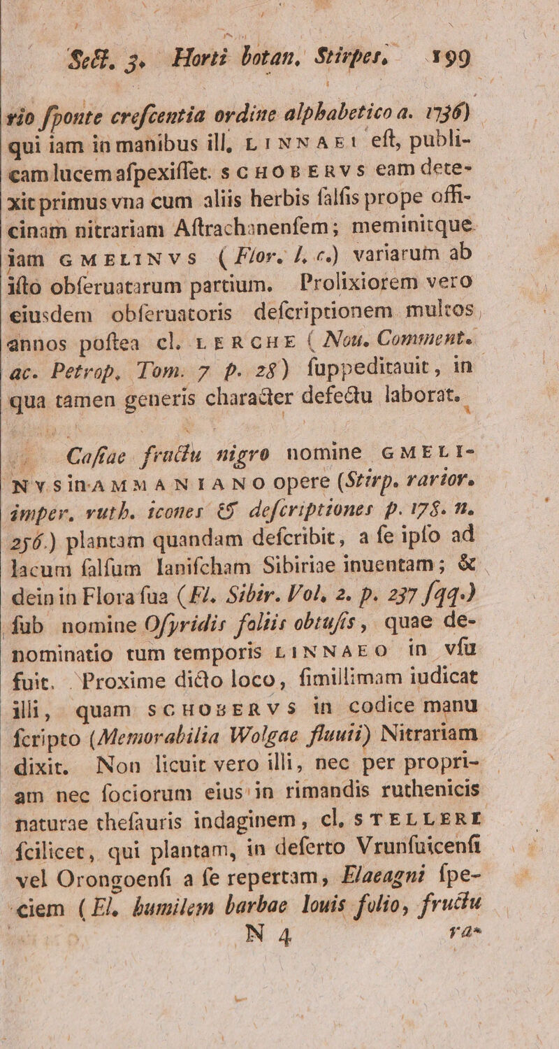 [ / Li Sé, 5, Horti botan, $SHrper, —.Y99 vio fponte crofcentia ordine alpbabetico a. 136) qui iam in manibus ill, L1 Nw Ax: eft, publi- cam lucem afpexiffet. s c Ho 8 ERv s eam dete- xit primus vna cum aliis herbis falfis prope offi- cinam nitrariam Aftrachsnenfem; meminitque iam cM Et1Nvs (Flor. /. c.) variarum ab ito obferuatarum partium. Prolixiorem vero eiusdem obferuatoris defcriptionem. multos, annos poftea cl. LER cu ( Nou. Comment. ac. Petrop, Tom. 7 p. 28) füppeditauit, in : qua tamen generis character defectu laborat. o Caffae. fratiu. nigro nomine GMELI- INYSiDAMMANIANO opere (Stirp, rarior. imper, vutb. icones €$. defcriptzoner. p. 178. n. 256.) plantam quandam defcribit, a fe ipfo ad lacum falfum lanifcham Sibiriae inuentam; &amp; deinin Flora fua (Fl. Sibir. lol, 2. p. 237 [44-) fub nomine Ofjridis foliit obtufis ,. quae de- nominatio tum temporis L1iNNaEO in vfu fuit. Proxime dido loco, fimillimam iudicat ili, quam scHozsERvs in codice manu fcripto (Memorabilia Wolgae fluuii) Nitrariam naturae thefauris indaginem, cl, s TEL L ERE vel Orongoenfi a fe repertam, E/aeagni Ípe-