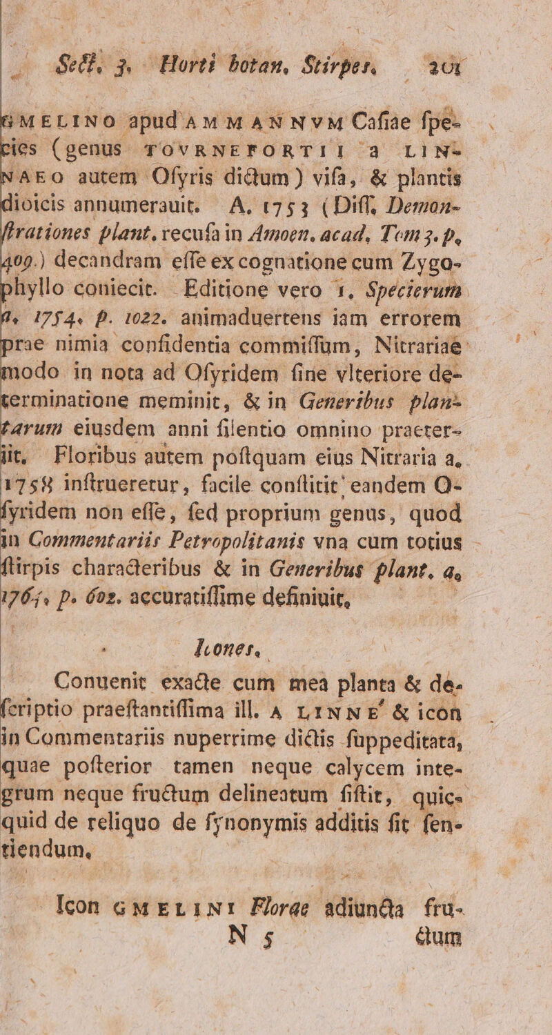 SMELINO apidamM MANNvM Cafiae fpe- cies (genus TOVRNEFORTII 3 LIN- 'AEO autem Ofyris didum ) vifa, &amp; plantis ioicis annumerauit. A. t753 (Diff, Demon- rationes plant. vecufa in 4moen, acad, Tom 3. p, 102.) decandram effe ex cognatione cum Zyga- hyllo coniecit. Editione vero 1, Specierum. 1, 1754« D. 1022. animaduertens iam errorem rae nimia confidentia commiffum, Nitrariae: nodo in nota ad Ofyridem fiie vlteriore de- erminatione meminit, &amp; in Generibus plan- 4rum eiusdem anni filentio omnino praeter- t. Floribus autem poftquam eius Nitraria a, 1758 inftrrueretur, facile conflitit' eandem Q- [yridem non effe, fed proprium genus, quod n Commentariir Petvapolitanis vna cum totius - adn charaderibus &amp; in Gemeribus flant, d. I p» oz. accuratiffme definiuit, — — P-- o Donner, Conuenit exacte cum mea planta &amp; de. fcriptio praeftantiffima ill. 4 LINNE &amp;icon in Commentariis nuperrime di&amp;is füppeditata, quae pofterior tamen neque calycem inte- grum neque fructum delineatum fiftit, quic« quid de reliquo de NUN additis fit. fen- tiendum, P AT fesá GMELINI Florae adiunda frü- N 5 eum