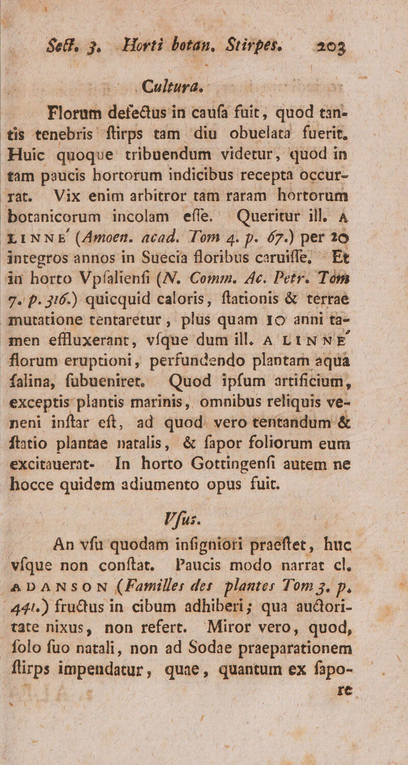 Cultura. Florum defe&amp;us i in caufa fuit, quod tan- tis tenebris flirps tam diu obuelata fuerit, Huic quoque tribuendum videtur, quod in tam paucis hortorum indicibus recepta occur- yat. Vix enim arbitror tam raram Pied. botanicorum incolam effe. | Queritur ill. LINNE (Amoen. acad. Tom 4. p. 67.) per i dntegros annos in Suecia floribus caruiffe, : Ft iu horto Vpfalienfi (N. Comm. 4c. Petr. Tóm 7. p. 3t. ) quicquid caloris, flationis &amp; terraé .anutatione tentaretur , plus quam Io anni ta- men effluxerant, víque dum ill. A L tN NE florum eruptioni, perfundendo plantam aqua falina, fubuenire. — Quod ipfum artificium, exceptis plantis marinis, omnibus reliquis ve- neni inflar eft, ad quod. vero tentandum &amp; tatio plantae natalis, &amp; fapor foliorum eum excitauerat- In horto Gottingenfi autem ne hocce quidem adiumento opus fuit. Vfus. j An vfu quodam infigniori praeftet , huc víque non conílat, Paucis modo narrat cl. ADANSON (Familles dei plantes Tom 3. p. 441.) frudus in cibum adhiberi; qua audori- tate nixus, non refert. Miror vero, quod, folo fuo natali, non ad Sodae praeparationem firps impendatur, quae, quantum ex fapo- b AA. id IC. - 1