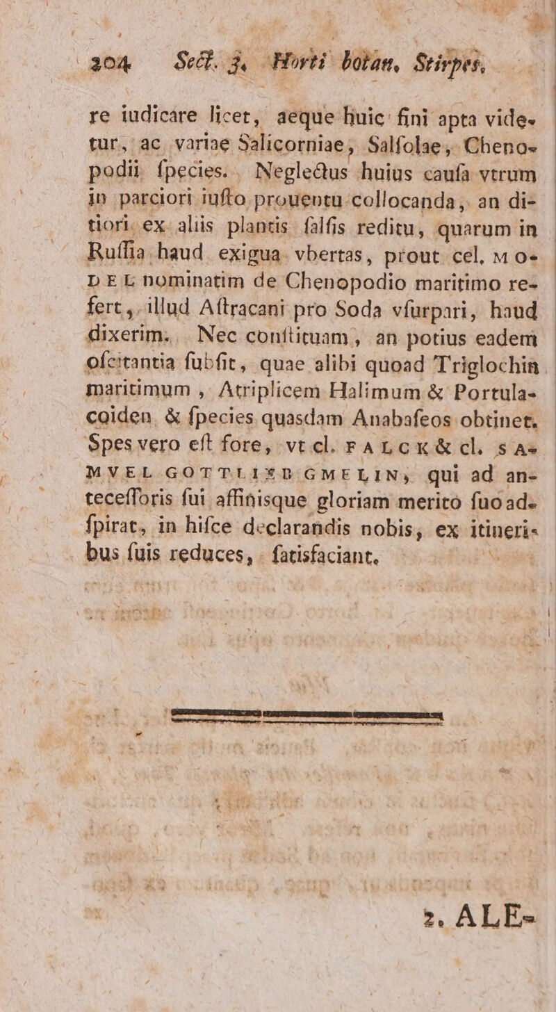 re iudicare licer, aeque liuic: fini apta vide. tur, ac variae Salicorniae, Salfolae,. Cheno- podii fpecies.. Neglectus huius caufa vtrum in parciori iufto prouentu collocanda ,. an di- tiori. ex aliis plantis falfis reditu, quarum in Ruffia haud. exigua. vbertas, prout. cel, M o- DEL nominatim de Chenopodio maritimo re- fert ,. illud Aftracani pro Soda vfurpari, haud dixerim... Nec conítituam, an potius eadem ofcitantia fübfit, quae alibi quoad Triglochin | maritimum ,- Atriplicem Halimum &amp; Portula- coiden. &amp; fpecies quasdam Anabafeos obtinet. Spes vero eft fore, vt cl. FAL CcK&amp;cl. sa MVEL GOTTLIXD GMELIN, qui ad an- tecefforis fui affinisque gloriam merito fuoad- - fpirat, in hifce declarandis nobis, ex itineri - bus fuis reduces, . fatisfaciant. N ish : ALE-