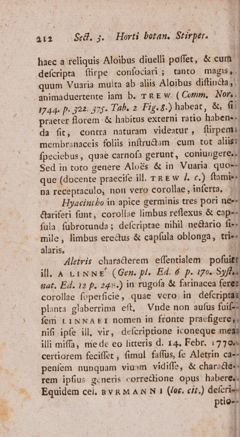 m haec a reliquis Aloibus diuelli poffet, &amp; curü- quum Vuaria muita ab aliis Aloibus diftindia, praeter florem &amp; habitus externi ratio haben. da fit, contra naturam videatut , firpemi membranaceis foliis inftrudam cum tot aliis; fpeciebus, quae carnofa gerunt, coniungere,; Sed in toto genere Aloés &amp; in Vuaria quae: que (docente praecife ill. TR E w Z. c.) ftamie- na receptaculo, non vero corollae ,inferta, |. Hyacinibo in apice germinis tres pori née« &amp;ariferi funt, corollae limbus reflexus &amp; cap-- füla fubrotunda; defcriptae nihil neétario fi-« mile, limbus eredus &amp; capfula oblonga, trie- alaris, ' Hi Aletris characterem. effentialem: pofuitf ill. A LiNNE (Gen. pl. Ed. 6 p. igo. Syfls aat, Ed. 12 p. 24v.) in rugofa &amp; farinacea ferez corollae feperficie, quae vero in defcriptam planta glaberrima eft, — Vnde non aufus fuif-- fem L1NNAEI nomen in fronte praefigere; , nifi ipfe ill, vir, defcriptione iconeque meds illi miffa, mede eo litteris d. 14. Febr. (7705. certiorem feciffet , fimul faífus, fe Aletrin ca-- penfem nunquam viu»sm vidiffs, &amp; characte:- Equidem cei, BYRM AN N 1 (/&amp;. ci.) defcris- prie-- | j M 1