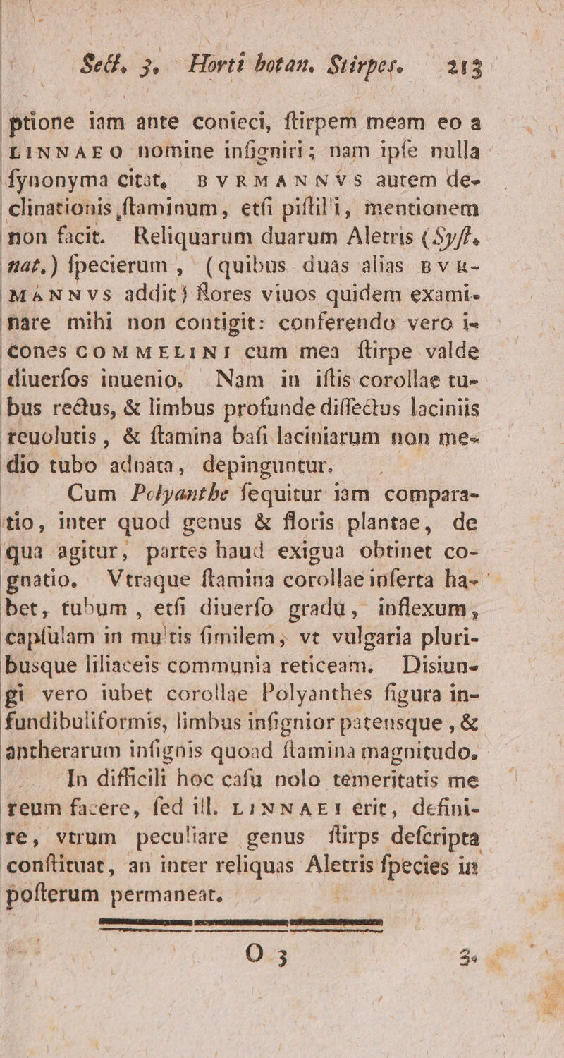 ptione iam ante conieci, ftirpem meam eo a LINNAEO nomine infigni; nam ipfe nulla fyuonyma citót, BvRMANNYS autem de- iis ,ftaminum, etfi piflil'i, mentionem non facit. Reliquarum duarum Aletris (Syf/, iat.) fpecierum , ( quibus duas alias B v k- MANNVS addit) Bores viuos quidem exami- mare mihi non contigit: conferendo vero i- cones COM MELINI cum mea flirpe valde diuerfos inuenio, Nam in iflis corollae tu- bus rectus, &amp; limbus profunde dilfe&amp;tus laciniis teuolutis , &amp; ftamina bafi laciniarum non me-« dio tubo adnata, depinguntur,. Cum Peyantbe fequitur iam. compara- itio, inter quod genus &amp; floris plantae, de qua agitur, partes haud exigua obtinet co- | bet, tu^um, etfi diuerfo gradu, inflexum, capfülam in mu tis fimilem; vt vulgaria pluri- busque liliaceis communia reticeam. — Disiun- gi vero iubet corollae Polyanthes figura in- fundibuliformis, limbus infignior patensque , &amp; anthecarum infignis quoad Taria magnitudo. In difficili hoc cafu nolo temeritatis me reum facere, fed ill. L1 NNAE!Y erit, defini- re, vtrum peculiare genus flirps defcripta conftituat, an inter reliquas Aletris fpecies i i pofterum permaneat. |