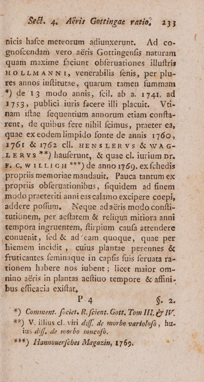 ficis hafce meteorum adiunxerunt. | Ad co- guofcendam vero aéris Gottingenfis naturam quam moxime faciunt obferuationes illuítris HOLLMANNIT, venerabilis fenis, per plu- res annos inflitutae, quarum tamen fummom 1755, publici iuris facere illi placuit. Vti- nam iíftae fequentium annorum etiam confta- quae ex eodem limpido fonte de annis 1760, 1761 &amp; 1762 cl. ugNsrLEnvs &amp; wAG- .LERVs **) hauferunt,. &amp; quae cl. iurium pr. Fe C, W ILLI CH ***) de anno 1769. ex fchedis propriis memoriae mandauit, Pauca tantum ex proprüs obferuationibus, fi iquidem ad finem. modo praeteriti gant eas calamo excipere coepi, addere poflum, — Neque adaéris modo confti- tutionem, per aeflatem &amp; reliqua mitiora auni tempora ingruentem, flirpium caufa attendere conuenit, fed &amp; ad'eam quoque, quae per hiemem incidit ,. cuius plantae perennes &amp; fruticantes feminaque in capfis fuis feruata ra- nino a&amp;ris in plantas aeftiuo tempore &amp; affini- Pa 6. 2, OX). Coniment. [ociet, R, feienz. Gott, Tosn III, eu v. . **) V. illius cl. viri diff, de morbo variolofo , hu- ius df, de morbo imucofó. *