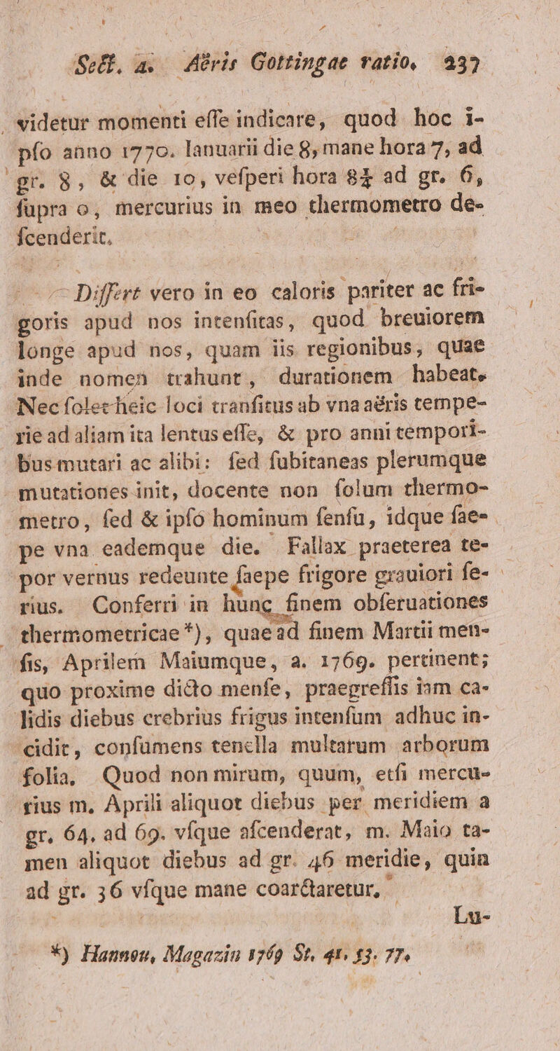 t ^A eH. a. APrir Gottingae ratio. 32 videtur momenti effe indicare, quod hoc i- pfo anno 1770. lanuarii die 8, mane hora 7, ad gr. 8, &amp; die 1o, vefperi hora 8$ ad gr. 6, fupra o, mercurius in. meo thermometro de- fcenderit, | | i | Differt vero in eo. caloris pariter ac fri- goris apud nos intenfitas, quod breuiorem longe apud nos, quam iis regionibus, quae inde nomen trahunt, durationem habeat. Nec folechieic loci cranfitus ab vna aéris cempe- rie ad aliam ita lentuseffe, &amp; pro anni tempori- bus mutari ac alibi: fed fubitaneas plerumque mutationes init, docente non folum thermo- metro, fed &amp; ipfó hominum fenfu, idque fae-. pe vna eademque die. . Fallax praeterea te- por vernus redeunte faepe frigore grauiori fe- rius. Conferi in hung finem obferuationes thermometricae *), quaead finem Marti men- fis, Aprilem Maiumque, a. 1769. pertinent; quo proxime dicto menfe, praegreffis ism ca- lidis diebus crebrius frigus intenfum. adhuc in- idit, confüumens cenclla multarum arborum folia, Quod non mirum, quum, etfi mercue sius m. Aprili aliquot diebus - per meridiem a gr. 64. ad 69. víque afcenderat, m. Maio ta- men aliquot diebus ad gr. 46 meridie, quin ad gr. 36 víque mane coar&amp;aretur,  ; Lu- *) Hanneu, Magazin 1769 St. 41, 13. 77.