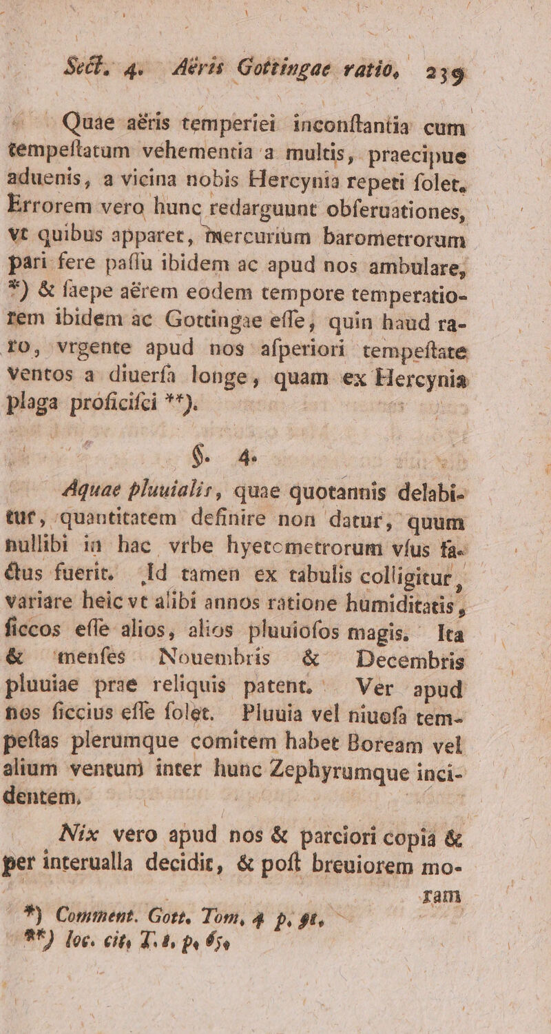 Y Sel, 4. Aeris. Gottingae vati, 239 ^ Quae aris temperiei: inconítantia cum tempeflatum vehementia a. multis, praecipue aduenis, a vicina nobis Hercynia repeti folet, Errorem vero hunc redarguunt obferuationes, Vt quibus apparet, ixercurium barometrorum pari fere paffu ibidem ac apud nos ambulare, 7) &amp; faepe a&amp;rem eodem tempore temperatio- rem ibidem ac Gottingae effe, quin haud ra- Fo, vrgente apud nos afperiori tempeftate ventos a diuerfa longe, quam ex Hercynia plaga proficifci **). ue en Heo $. 4. far ih Aquae pluuialir, quae quotannis delabi- tuf, quantitatem. definire non. datur, quum nullibi ia hac, vrbe hyetcmetrorum víus fa« &amp;us fuerit. .Id tamen ex tabulis colligitur , variare heic vt alibi annos ratione humiditatis, ficcos effe alios, alios pluuiofos magis. Ita &amp; menfes Nouembris &amp; — Decembris pluuiae prae reliquis patent. ^ Ver apud nos ficcius effe folet. Pluuia vel niuofa tem- peítas plerumque comitem habet Boream vel alium ventum inter hunc Zephyrumque inci- dentem, | | Pepe CUBE Nix vero apud nos &amp; parciori copia &amp; per interualla decidit, &amp; poft breuiorem mo- | | | ram (7$) Comment. Gott, Tom, 4 p. gt, — **) loc. cit, 4.4 pe fj,