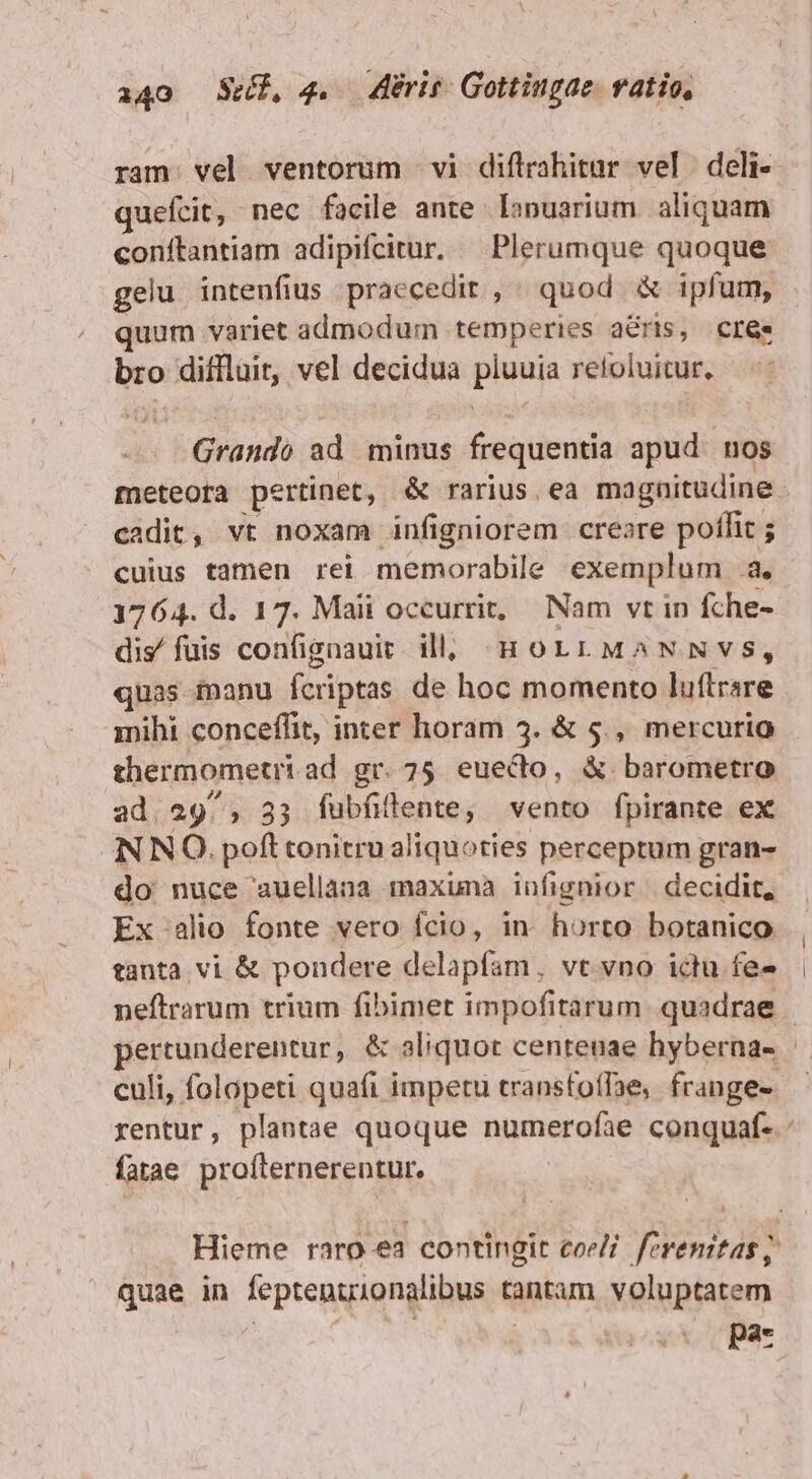 ram. vel ventorum vi diflrahitur vel deli- quefcit, nec facile ante lonuarium. aliquam conftantiam adipifcitur. — Plerumque quoque gelu intenfius praecedit ,. quod &amp; ipfum, quum variet admodum temperies a&amp;ris, cree bro diffluit, vel decidua pluuia retoluitur, — Grando ad minus frequentia apud. nos meteora pertinet, &amp; rarius ea magnitudine cadit, vt noxam infigniorem creare poffit ; cuius tamen rei memorabile exemplum a. 1764. d. 17. Maii occurrit, Nam vt in fche- dis/ fuis confignauic. illl HoLrLMANNVS, quas fnanu fcriptas de hoc momento luftrsre mihi conceffit, inter horam 3. &amp; 5., mercurio thermometri ad gr. 75. euecto, &amp; barometro ad. 29/, 33 fubfillente, vento fpirante ex IN NO. poft tonitru aliquoties perceptum gran- do nuce auellana maxuma iüfignior decidit, Ex alio fonte vero fcio, in horto botanico tanta. vi &amp; pondere delapfam, vt vno ictu fe- neftrarum trium fibimet impofitarum quadrae | pertunderentur, &amp; aliquot centenae hyberna- culi, folópeti quafi impetu transfoffae, frange. rentur, plantae quoque numerofae conquaf- fatae profternerentur. Hieme raro ea contingit coeli feremitas; quae in feptenuionalibus tantam voluptatem SEE | : pa-