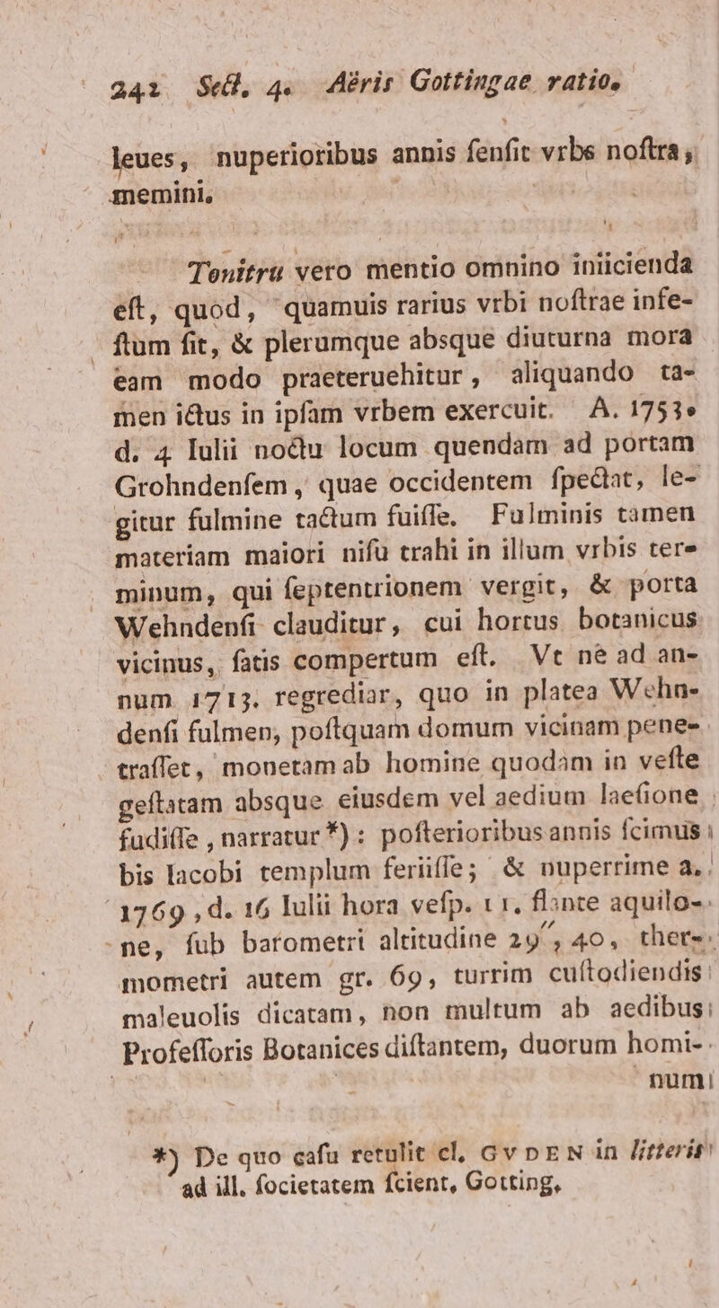 leues, nuperioribus annis fenfit vrbs noftra; memini, 5 Tenitrü vero mentio omnino iniicienda eft, quod, quamuis rarius vrbi noftrae infe- - ftum fit, & plerumque absque diuturna mora eam modo praeteruehitur , aliquando ta- men ictus in ipfam vrbem exercuit. A. 1751» d. 4 Iulii noctu locum quendam ad portam Grohndenfem , quae occidentem fpediat, le- gitur fulmine tactum fuiffe. Fulminis tamen materiam maiori nifü trahi in illum vrbis tere minum, qui feptentrionem vergit, & porta Wehndenfi clauditur, cui hortus botanicus vicinus, fatis compertum eft. Vt né ad an- num 1715. regrediar, quo in platea Wehn- denfi fulmen; poftquam domum vicinam penes traffet, monetam ab homine quodam in vefte geflatam absque eiusdem vel aedium laefione . fudiffe , narratur *) : pofterioribusannis fcimus : bis lacobi templum feriiffe; & nuperrime a.. 3769 , d. 16 lulii hora vefp. t r. flante aquilo-. -me, fub barometri altitudine 29^, 40, there. mometri autem gr. 69, turrim cuítodiendis: maleuolis dicatam, hon multum ab aedibus, Profefforis Botanices diftantem, duorum homi- numi! *) De quo cafu retulit cl, Gv nEN in litterit ad ill. focietatem fcient, Gotting,