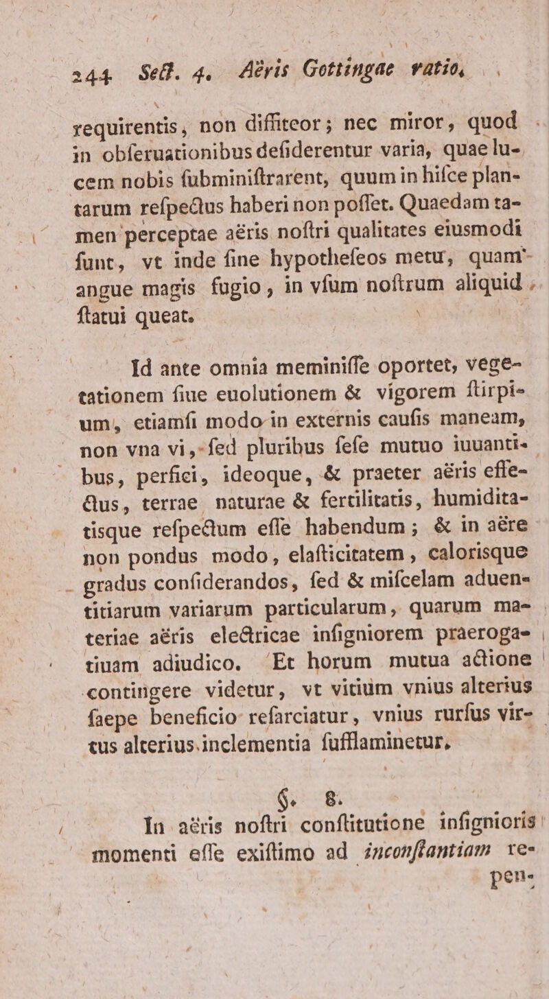 , i44 SeU. 4. Aeris Gottíngae vatio, requirentis, non diffiteor; nec miror, quod in obferuationibus defiderentur varia, quae lu-. cem nobis fubminiftrarent, quumin hifce plan- tarum refpedtus haberi non poffet. Quaedam ta- men perceptae aéris noftri qualitates eiusmodi funt, vt inde fine hypothefeos metu, quam angue magis fugio, in vfum noftrum aliquid ; flatui queat. Id ante omnia merminiífe oportet, vege- tationem fiue euolutionem &amp; vigorem ftirpi- um, etiamfi modo in externis caufis maneam, non vna vi,-fed pluribus fefe mutuo iuuanti«- bus, perfici, ideoque, &amp; praeter a&amp;ris effe- Qus, terrae. naturae &amp; fertilitatis, humidita- tisque refpedum effe habendum; &amp; in aere non pondus modo, elafticitatem , calorisque gradus confiderandos, fed &amp; mifcelam aduen- titiarum variarum particularum, quarum ma- teriae aéris ele&amp;ricae infigniorem praerogae , tiuam adiudico. Et horum mutua aGione «ontingere videtur, vt vitium vnius alterius faepe beneficio refarciatur, vnius rurfus vir- - tus alterius. inclementia füfflaminetur, $. 8. In agris noftri conflitutione infignioris: momenti effe exiftimo ad zsconffantiam re- pen-