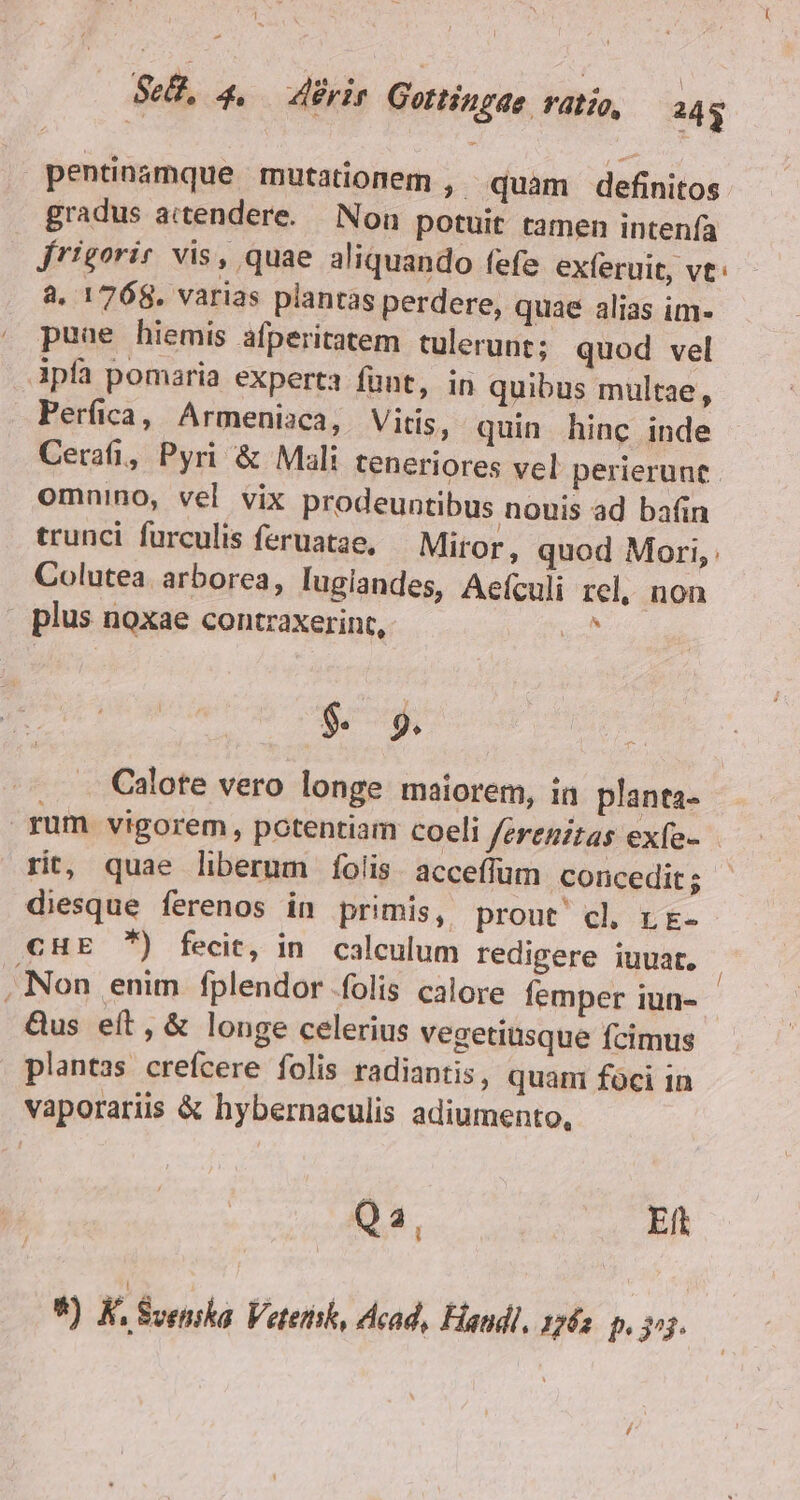 Lu D l $28. 4. rir Gottingae. ratio, 243 pentinómque mutationem ,. quam definitos gradus aitendere.. Non potuit tamen intenfa Jrigorir vis, quae aliquando fefe exferuit, ve: a. 1768. varias plantas perdere, quae alias im- puae hiemis afperitatem tulerunt; quod vel Ipfa pomaria experta funt, in quibus multae, Perfica, Armeniaca, Vitis, quin hinc inde Cerati, Pyri &amp; Mali teneriores vel perierunt omnino, vel vix prodeuntibus nouis ad bain trunci furculis feruatae, Miror, quod Mori, Colutea. arborea, lugiandes, Aeículi rel, non . plus noxae contraxerint, Tu $ 9. Calote vero longe maiorem, in planta- rum vigorem, potentiam coeli ferenitas exfe- rit, quae liberum fÍíolis acceffüum concedit; diesque ferenos in primis, prout cl rt- CHE ) fecit, in calculum redigere iuuat, | Non enim fplendor folis calore femper iun- &amp;us eft, &amp; longe celerius vegetiüsque fcimus plantas crefcere folis radiantis, quam foci in vaporariiss &amp; hybernaculis adiumento, Ei. Eft *) K, Svenska. Vetethsk, cad, Eiandl, 1762. p. 3^3.