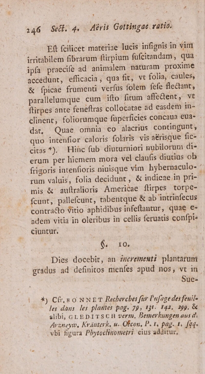 ! y 146 Se. 4. Airis Gottingae. ratio. 2 L Eft fcilicet materiae lucis infignis in vim à accédunt, efficacia, qua fit, vt folia, caules, &amp; fpicae frumenti verfus folem fefe flectant, paralllumque cum ifto firum affedent, vt ftirpes ante feneftras collocatae ad easdem in- clinent, foliorumque füperficies concaua eua- - dat, Quae omnia eo alacrius contingunt, quo intenfior caloris foliris vis aérisque fic- erum per hiemem mora vel claufis diutius ob rum valuis, folia decidunt , &amp; indieae in pri-- mis &amp; auftralioris Americae flirpes torpe- adem vitia in oleribus in cellis feruatis confpi« ciuntur. ! &amp; 10; Dies docebit, an zmeremestz plantarum gradus ad definitos menfes apud nos, vt in . ! Sue- X) Cf, s o NNET Recherches far l'ufage desfeuil- - des dans les plantes pag. 79, 1jt. 142, 299, &amp; glibi, cGLEDITSCH verm, Bemerkungen aus d. Arzneym, Krátterk, u. Ocon, P. t, pag. 1. füq« vbi figura Pbytoclinomerri. eius additur,