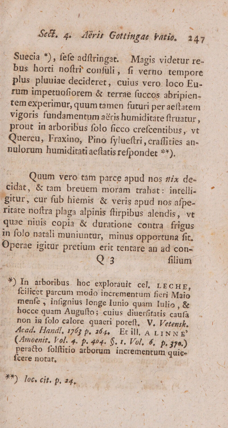 $ «i Sed, 4 aderit Gottingae vatio, 247 - Suecia *), fefe adflringat. Magis videtur re- bus horti noftri? confüli, fi verno tempore plus pluuiae decideret, cuius vero loco Eu- rum impetuofiorem &amp; terrae füccos abripien- tem experimur, quum tamen futuri per aeltatem vigoris fundamentum aris humiditate fruatur, prout iu arboribus folo ficco crefcentibus , vt . Quercu, Fraxino, Pino fylueftri ,craffities an. nulorum humiditati aeflatis refpondet **), L4 V Quum vero tam parce apud nos zx de- .Cidat, &amp; tam breuem moram trahat: intelli- gitur, cur fub hiemis &amp; veris apud nos afpe- ritate noftra plaga alpinis flirpibus alendis, vt quae niuis copia &amp; duratione contra frigus in folo natali muniuntur, minus opportuna fit, Operae igitur pretium erit tentare an ad con- Me Tu irs —. filium .*5 In arboribus. hoc exploráuit cel, LECHE, -^ fcilicet parcum modo incrementum fieri Maio menfe , infignius longe Iunio quam Iulio ,&amp; hocce quam Augufto; cuius diuerfitatis caufa non ig folo calore quaeri poteft, V, Vetensk. 4cad. Handl, 1763 p, 364, Erill, A LINN (Amoenit, Vol. 4. P. 404. $. 1. Vol, 6, b. 379.) peratto folftitio arborum incrementum quiee fcere notat, **). loc, cit, p.t , -