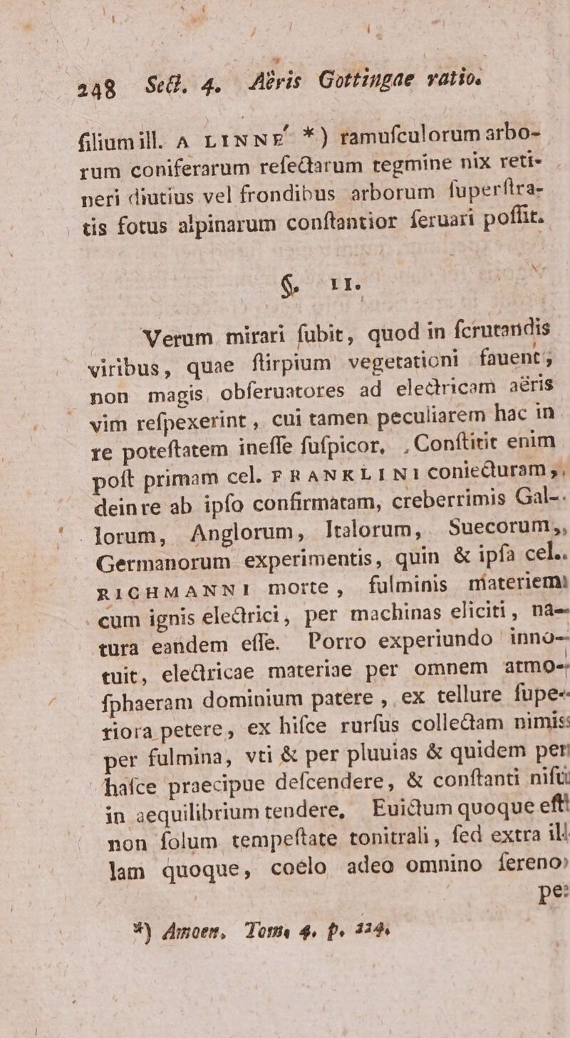 i  248 Se. 4. A?ris Gottingae vatio. fillumill A L1INNE- *) ramufculorum arbo- rum coniferarum refedarum tegmine nix reti- neri diutius vel frondibus arborum fuperflra- tis fotus alpinarum conftantior feruari poffit. $&amp; oir OE Verum. mirari fubit, quod in fcrutandis viribus, quae flirpium vegetationi fauent non magis obferuatores ad electricam aéris vim refpexerint , cui tamen peculiarem hac in. re poteftatem ineffe füfpicor, , Conftitit enim poft primam cel. FRANKLINI coniedturam ;, deinre ab ipfo confirmatam, creberrimis Gal-. . orum, Anglorum, Italorum, | Suecorum;, Germanorum experimentis, quin &amp; ipfa cel.. RIGHMANNI!I morte , fulminis niateriemi . cum ignis electrici, per machinas eliciti, nà- tura eandem effe. Porro experiundo inno-- tuit, eledricae materiae per omnem atmo- fphaeram dominium patere , ex tellure fupe« riora petere, ex hifce rurfus collectam nimis: per fulmina, vti &amp; per pluuias &amp; quidem per hafce praecipue defcendere, &amp; conftanti nifü in aequilibrium tendere, Euictum quoque eft! non folum tempeftate tonitrali, fed extra du lam quoque, coelo adeo omnino íereno | | pe W) moemt, Tome 4. f» 114,