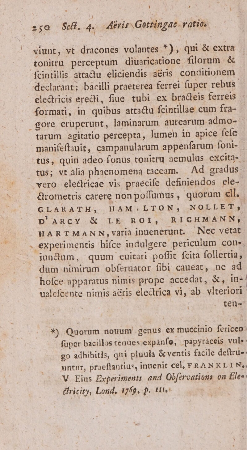 - !  250 St. 4. Aéris Gettingac vatios ^ viunt, vt dracones volantes *), qui &amp; extra tonitru perceptum diuaricatione filorum. &amp; fcintillis attaQu eliciendis aéris. conditionem declarant; bacilli praeterea ferrei fuper rebus. ele&amp;tricis eredi, fiue tubi ex bradeis ferreis - formati, in quibus attactu fcintillae cum fra- | gore eruperunt, laminarum aurearum-admo- - tarum agitatio percepta, lumen in apice fefe manifeftauit, campanularum appenfarum foni- tus, quin adeo fonus tonitru aemulus excita- tus; vtalia phaenomena taceam. Ad gradus. vero eledricae vis praecife definiendos ele- &amp;rometris carere non poffumus , quorum cll. GLARATH, HAM:LTON, NOLLET, D'ARCY &amp; LE ROI, RICHMANN,; HARTMANN,varia inuenerunt. - Nec vetat. . experimentis hifce indulgere periculum con- jiundum, quum ecuitari poffit fcita follertia, dum nimirum obferuator fibi caueat, .ne ad hofce apparatus nimis prope accedat, &amp;, in-' ualefcente nimis aéris electrica vi, ab. vlteriori | : ten- *) Quorum nouum genus ex muccinio fericeo^ .. füper bacillos cenues expanfo, papyràceis vule: go adhibitis, qui pluuia &amp; ventis facile deftru-: untur, praeffantius, inuenit cel, FRANKLIN. V. Eius Experiments and Obfervations on Ele« &amp;ricity, Loud, 1769. p. ttv