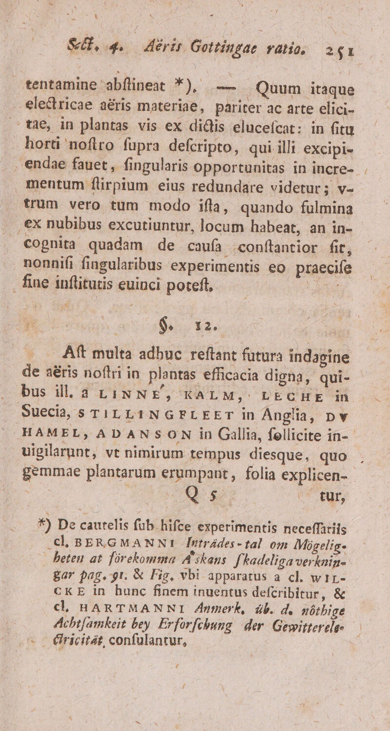 y - S, 4. — evt Gottingae atio. 2$1 tentamine abflineat *), — . Quum itaque -€lectricae aéris materiae, pariter ac arte elici- tae, in plantas vis ex didis elucefcat: in fitu horti noflro fupra defcripto, qui illi excipi- . endae fauet, fingularis opportunitas in incre- mentum flirpium eius redundare videtur; v- trum vero tum modo ifla, quando fulmina |, €X nubibus excutiuntur, locum habeat, an in- Copnita quadam de caufa .conítantior fit, nonnifi fiogularibus experimentis eo. praecife . fine inflitutis euinci poteft, abe u Es : $. 12, Aft multa adbuc reftant futura indagine de a&amp;ris noflri in plantas efficacia digna, qui- bus ill. a4 LINNE, KALM,: LECHE in Suecia, s Ti. L1NGPLEET in Anglia, pv HAMEL, ADANSON in Gallia, fellicite in-- uigilarunt, vt nimirum tempus diesque, quo gemmae plantarum erumpant, folia explicen- | Qs . tur, *) De cautelis fub hifce experimentis neceffariis BERGMANN! fntrádes-tal om IMogelig- - beteu at fórekomma A'skans. f'hadeliga verknin- Bar pag. gt. &amp; Fig, vbi apparatus a cl. wir- CKE in hunc finem inuentus defcribitur, &amp; cd. HARTMANNI Znmerk, db. d. nótbige Achtfamkeit bey. Erforfchung | der. Gewitterele- - €iricitát, confulantur,