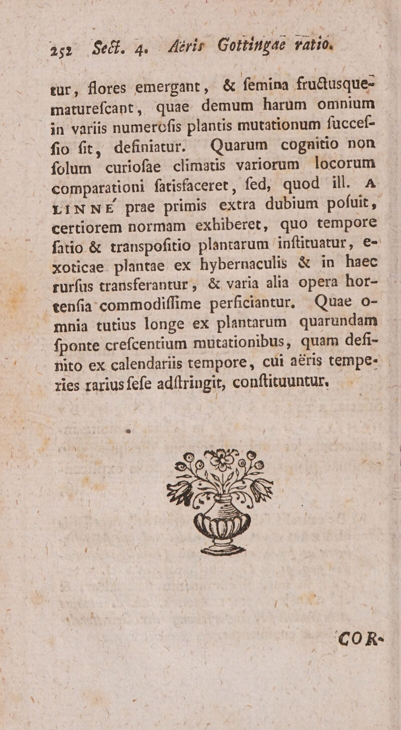 as» eU. 4. eri Gortingaé ratio. tür, flores emergant, &amp; femina fru&amp;usque- maturefcant, quae demum harum omnium in variis numerofis plantis mutationum fuccef- fio fit, definitur. Quarum cognitio non folum curiofae climatis variorum locorum comparationi fatisfaceret, fed, quod ill. A LINNE prae primis extra dubium pofuit, certiorem normam exhiberet, quo tempore fatio &amp; transpofitio plantarum 'inftituatur, e- xoticae plantae ex hybernaculis &amp; in haec rurfus transferantur, &amp; varia alia opera hor- cenfia;commodiffime perficiantur, Quae o- mnia tutius longe ex plantarum quarundam fponte crefcentium mutationibus, quam defi- nito ex calendariis tempore, cui aéris tempe- zies rarius fefe adílringit, conftituuntur. | COR-