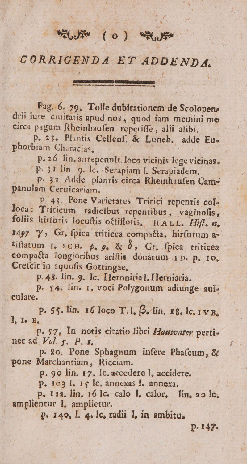 CORRIGENDA ET ADDENDA. í cw——Ó 2 j Pag. 6. 79, Tolle dubitationem de Scolopene drii iure ciuitatis apud nos, quod iam memini me Circa pagum Rheinhaufen reperiffe , alii alibi. - P. 23. Plantis Cellenf. &amp; Luneb, adde Eus | phorbiam Chiracias, P.26 lin, antepenvlt.loco vicinis lege vicinas. P. 31 lin. 9. lc. 'Serapiam 1, Serapiadem, : P. 32? Adde plantis circa Rheinhaufen Cams panulam Ceruicariam. | T. | P. 43. Pone Varietates Tritici repentis col- loca: Triticum | radicibus repentibus, vaginofis, foliis hirfuris locuftis oGifleris, HALrI. Hifl m, 1497. 'Y ; Gr, fpica triticea compatta, hirfutum a* Tiftatum I, SCH. f. 9, &amp; ó, Gr. fpica triticea compatta longioribus ariftis. donatum .1 D. p, 16, Creícit in aquofis Gottingae, ; p. 48. lin. 9. 1c. Hernniria1, Herniaria, - P. $4. lin. 1, voci Polygonum adiunge aui- .. culare. : AND P. 55. lin. 16 loco T.1, (2. lin. 18, lc, IVB, 1, 1e B, P. 57, In notis citatio libri Hagsvater perti« netad Vol.g. P. p, — p. 80. Pone Sphagnum infere Phafcum, &amp; pone Marchantiam, Ricciam. drip p. 90 lin. 17, Ic. accedere 1, accidere. p. 103 l. 15 lc. annexas l. annexa. p. 112, lin, 16 1c. calo l1, calor, lin, 22 Ic. amplientur 1, amplietur, p« 149, l, 4.1c, tradu 1l, in ambitu, p. 147.