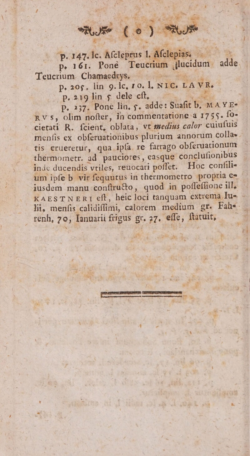 -— Y P zo dis NUR, :] 147. lc. Afcleprus INT ;le Teucrum. Chamaedtys. oder AR p. 20$. lin 9.1c, 10. l, NIC. LA VR. p.219 lins dele:cfl,. 57... 5 F3 p. 2537. Pone lin, 7. adde: Suafit b, MA YE- n vs, olim nofter, in commentatione a 1755. fo- cietati R. fcient, oblata, vt medius calor cuiufuis tis erueretur, qua ipía re farrago obferuationum thermometr. ad pauciores , easque conclufionibus | indc ducendis vtiles, reuocati poffet. Hoc confili- iusdem manu conftru&amp;o, quod in poffefione ill, KAESTNERTI eft, heic loci tanquam extrema Tu- renh, 7o, Ianuarii frigus gr. 27. effe, ftatuit, 4n pi ua r y