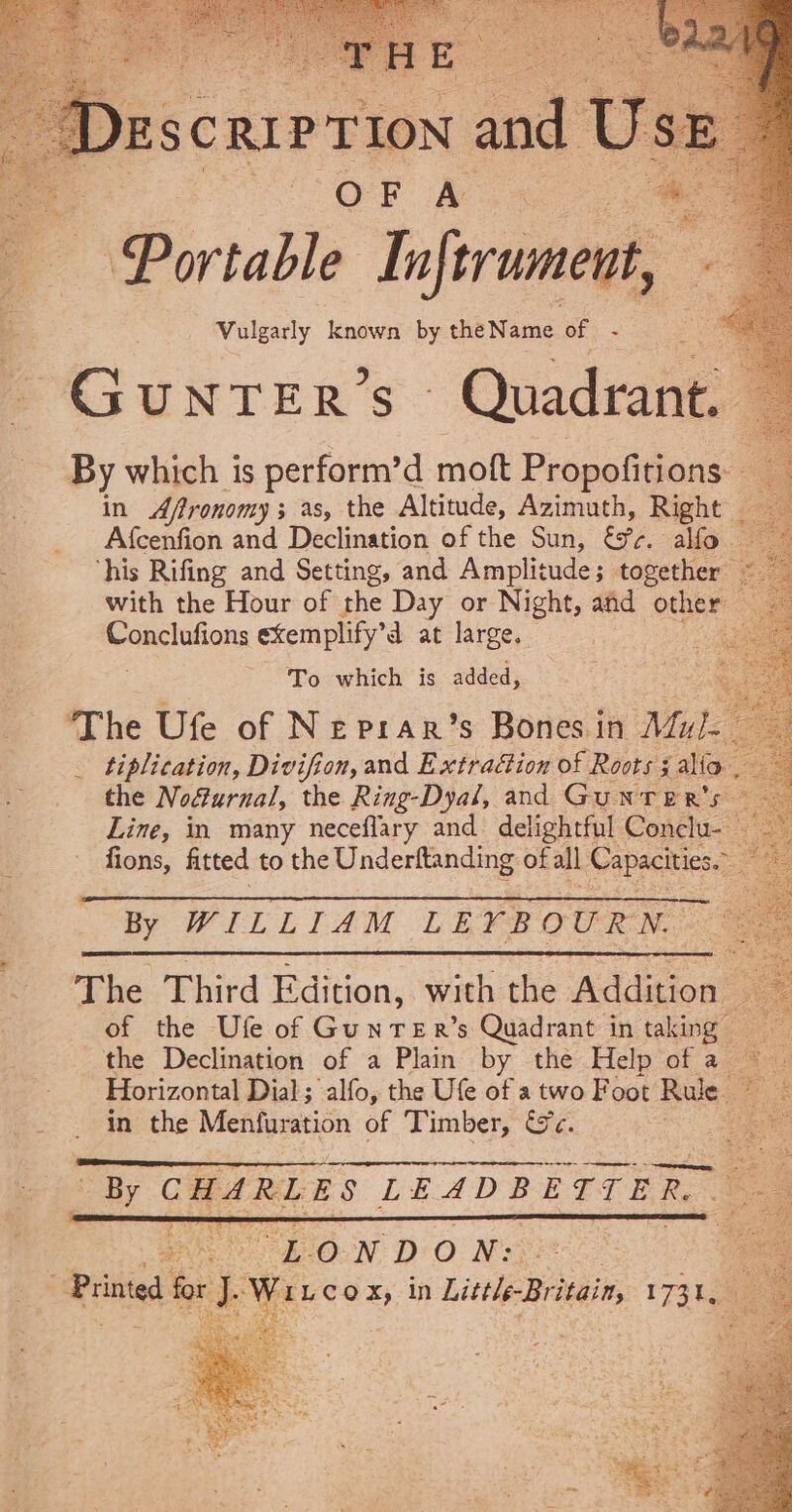 Descnir tion and O EF A PaDertable Inftrument, 5 Vulgarly known by theName of - CSUNTER'S Quadrant. By which is perform’d mott Propofitions: — in Afronomy; as, the Altitude, Azimuth, Right _ Afcenfion and Declination of the Sun, bre. alfo ‘his Rifing and Setting, and Amplitude; together with the Hour of the Day or Night, and a poe tations exemplify’d at large. - To which is added, The Ufe of Neprar’s Bones in ee tiplication, Divifion, and Extraéion of Roots 3 j alfa. the Noéurnal, the Ring-Dyal, and GuNTER's. Line, in many neceflary and delightful Conclu- fions, fitted to the Underftanding of all Capacities. a By WILLIAM LEYB OURN. The Third Edition, with the Addition _ of the Ufe of Gunrer’s Quadrant in taking the Declination of a Plain by the Help of a ~~ Horizontal Dial; alfo, the Ufe of atwo Foot Rule © in the Menfuration of Timber, We. Ce ENE Fi. “EON DO Ns Prine fr ; Iwi cox, in Little Bideaie, 1731s