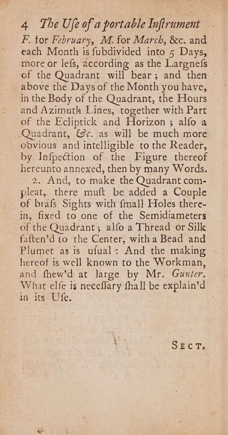 F. tor February, M. for March, &amp;c. and each Month is fubdivided into 5 Days, ‘more or lefs, according as the Largnefs of the Quadrant will bear; and then above the Days of the Month you have, in the Body of the Quadrant, the Hours and Azimuth Lines, together with Part of the Echiptick and Horizon ; alfo a Quadrant, &amp;c. as will be much more obvious and intelligible to the Reader, by Infpection of the Figure thereof hereunto annexed, then by many Words. 2. And, to make the Quadrant com- pleat, there muft be added a Couple of brafs Sights with {mall Holes there- in, fixed to one of the Semidiameters of the Quadrant; alfo a Thread or Silk faften’d to the Center, witha Bead and Plumet as is ufual: And the making hereof is well known to the Workman, and fhew’d at Jarge by Mr. Gunter. What elfe is neceflary fhall be explain’d in its Ufe. Sic T;