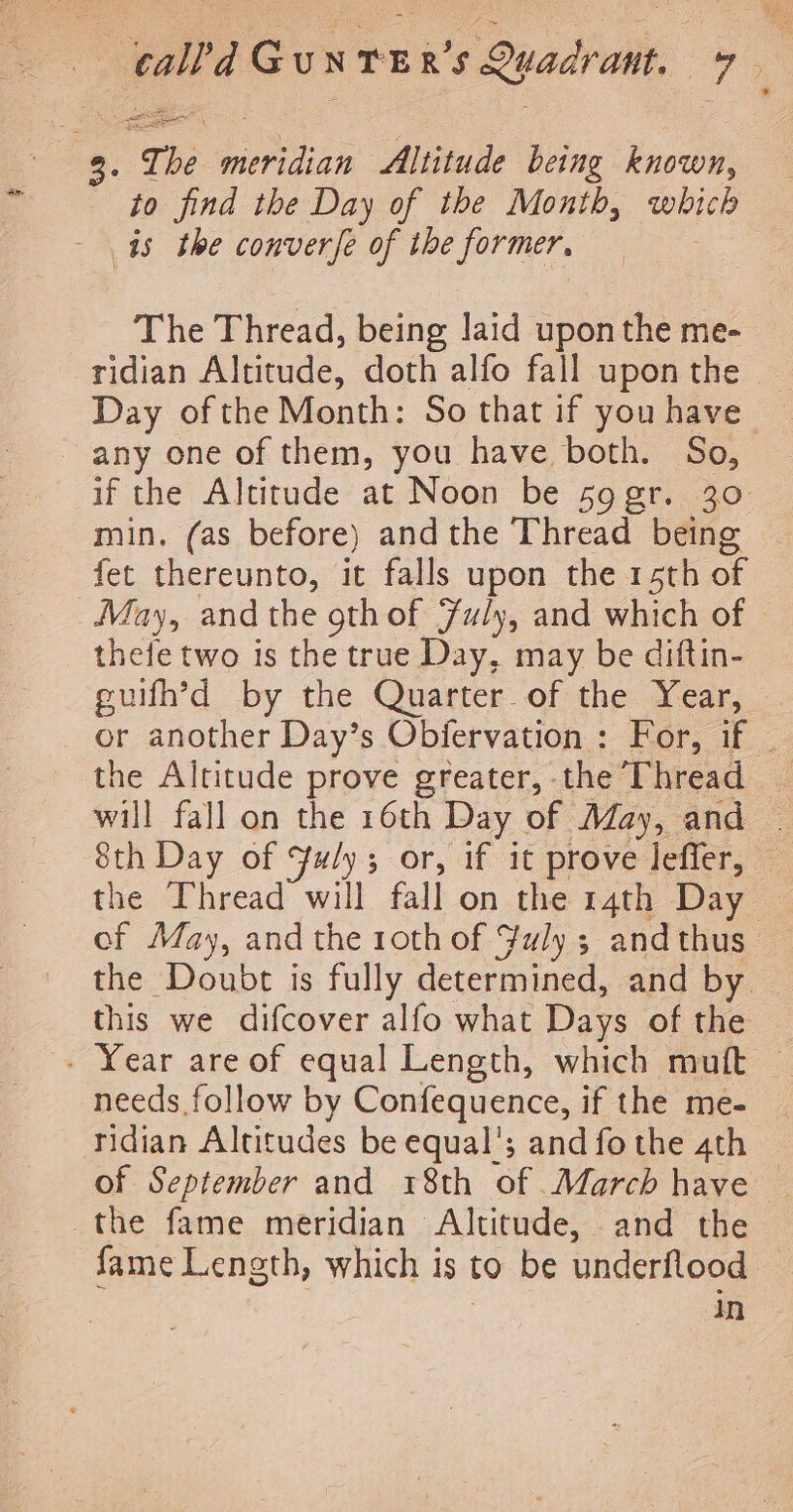 | calla Gui NTE R's Quadrant. ae: . STs meviian Altitude being known, to find the Day of the Month, which - is the converfe of the former, The Thread, being laid upon the me- ridian Altitude, doth alfo fall upon the © Day of the Month: So that if you have ~ any one of them, you have both. So, if the Altitude at Noon be so gr. 30 min. (as before) andthe Thread being — fet thereunto, it falls upon the 15th of May, and the 9th of Fuly, and which of thefe two is the true Day, may be diftin- guifh’d by the Quarter. of the Year, . or another Day’s Objfervation: For, if _ the Altitude prove greater, the Thread _ will fall on the 16th Day of May, and | 8th Day of FYuly; or, if it prove leffer, the Thread will fall on the 14th Day of May, and the 10th of Fuly; andthus — the Doubt is fully determined, and by this we difcover alfo what Days of the - Year are of equal Length, which mutt needs follow by Confequence, if the me- ridian Altitudes be equal’; and fothe 4th of September and r8th of March have — the fame meridian Altitude, and the fame Length, which is to be underflood — : In