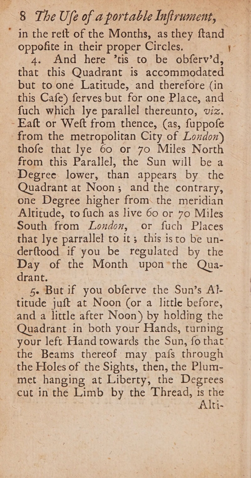 * in the rett of the Months, as they ftand oppofite in their proper Circles. 1 4. And here ’tis to be obferv’d, that this Quadrant is accommodated but to one Latitude, and therefore (in | this Cafe) ferves-but for one Place, and fuch which lye parallel thereunto, viz. -Eaft or Weft from thence, (as, fuppofe from the metropolitan City of Loudon) thofe that lye 60 or 70 Miles North from this Parallel, the Sun will be a Degree. lower, than appears by the Quadrant at Noon; and the contrary, ‘one Degree higher from: the meridian Altitude, to fuch as live 60 or 70 Miles South from Loudon, or fuch Places that lye parrallel to it; this isto be un- derftood if you be regulated by the Day of the Month upon*the Qua- drant. 5- But if you obferve the Sun’s Al- titude juft at Noon (or a little before, and a little after Noon) by holding the Quadrant in both your Hands, turning your left Hand towards the ib fo that: the Beams thereof: may pafs through the Holes of the Sights, then, the Plum- met hanging at Liberty, the Degrees cut inthe Limb by the Thread, ts ue Alti-