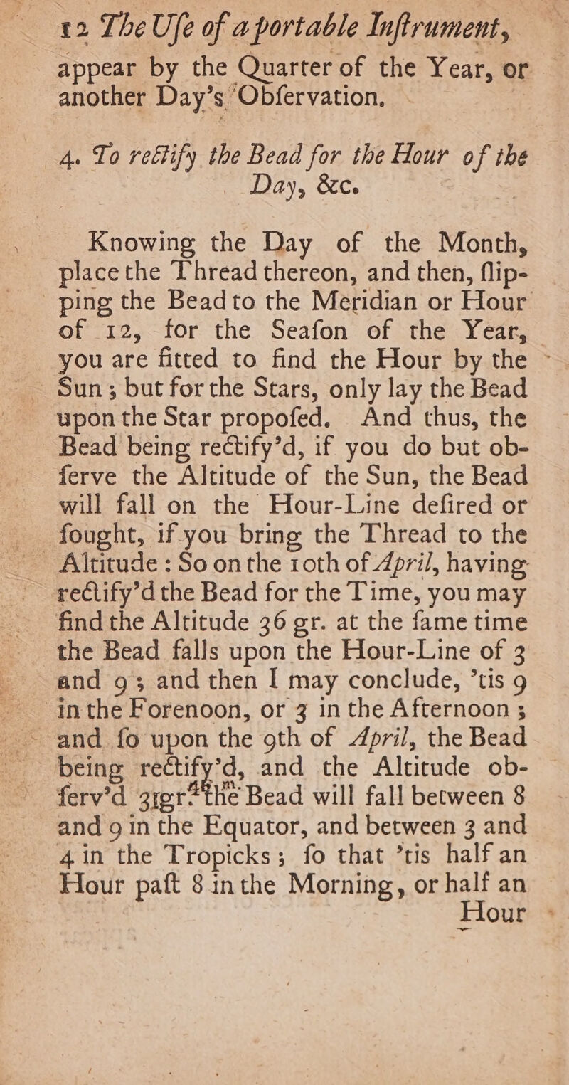 appear by the Quarter of the Year, or — another Day’s ‘Obfervation, 4. To rectify the Bead for the Hour of the Day, &amp;c. “ey Knowing the Day of the Month, place the Thread thereon, and then, flip- ping the Beadto the Meridian or Hour of 12, for the Seafon of the Year, you are fitted to find the Hour by the ~ upon the Star propofed. And thus, the Bead being rectify’d, if you do but ob- ferve the Altitude of the Sun, the Bead will fall on the Hour-Line defired or fought, if-you bring the Thread to the find the Altitude 36 gr. at the fame time the Bead falls upon the Hour-Line of 3 and 93 and then I may conclude, ’tis 9 inthe Forenoon, or 3 in the Afternoon ; ~ and fo upon the 9th of 4pril, the Bead being rectify’d, and the Altitude ob- ferv’d 31er*the Bead will fall between 8 and g in the Equator, and between 3 and 4in the Tropicks; fo that ’tis half an Hour paft 8 inthe Morning, or half an Hour &gt;