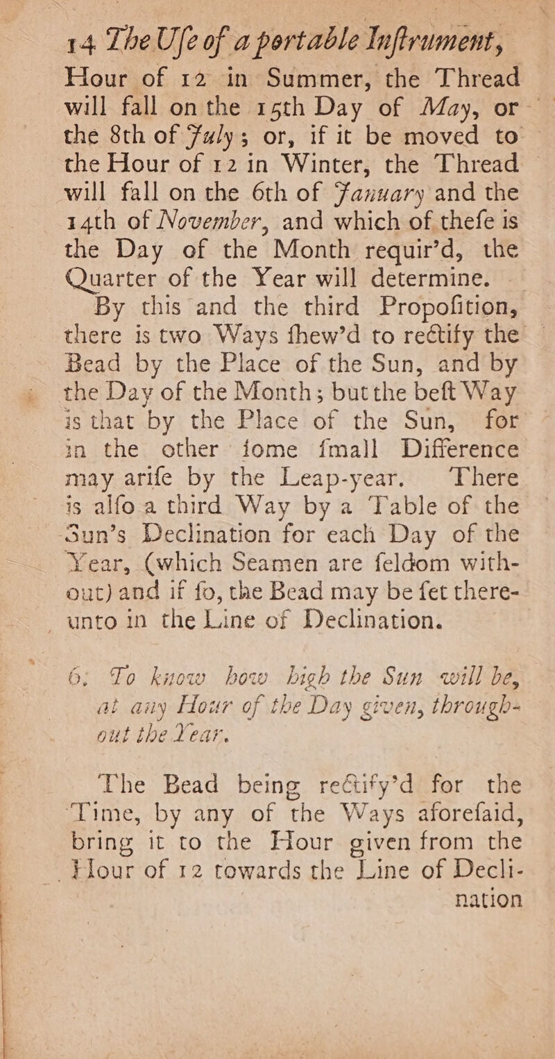 Hour of 12 in Summer, the Thread the Hour of 12 in Winter, the Thread will fall on the 6th of Fanuary and the 14th of November, and which of thefe is the Day of the Month requir’d, the Quarter of the Year will determine. % Bead by the Place of the Sun, and by the Day of the Month; but the beft Way is that by the Place of the Sun, for in the other fome fmal]l Difference may arife by the Leap-year, There is alfo.a third Way by a Table of the -Sun’s Declination for each Day of the Year, (which Seamen are feldom with- out) and if fo, tae Bead may be fet there- unto in the Line of Declination. 6; To know how high the Sun will be, at auy Hour of the Day given, through- out the Year. The Bead being reétify’d for the ‘Time, by any of the Ways aforefaid, bring it to the Hour given from the Flour of 12 towards the Line of Dechi- nation