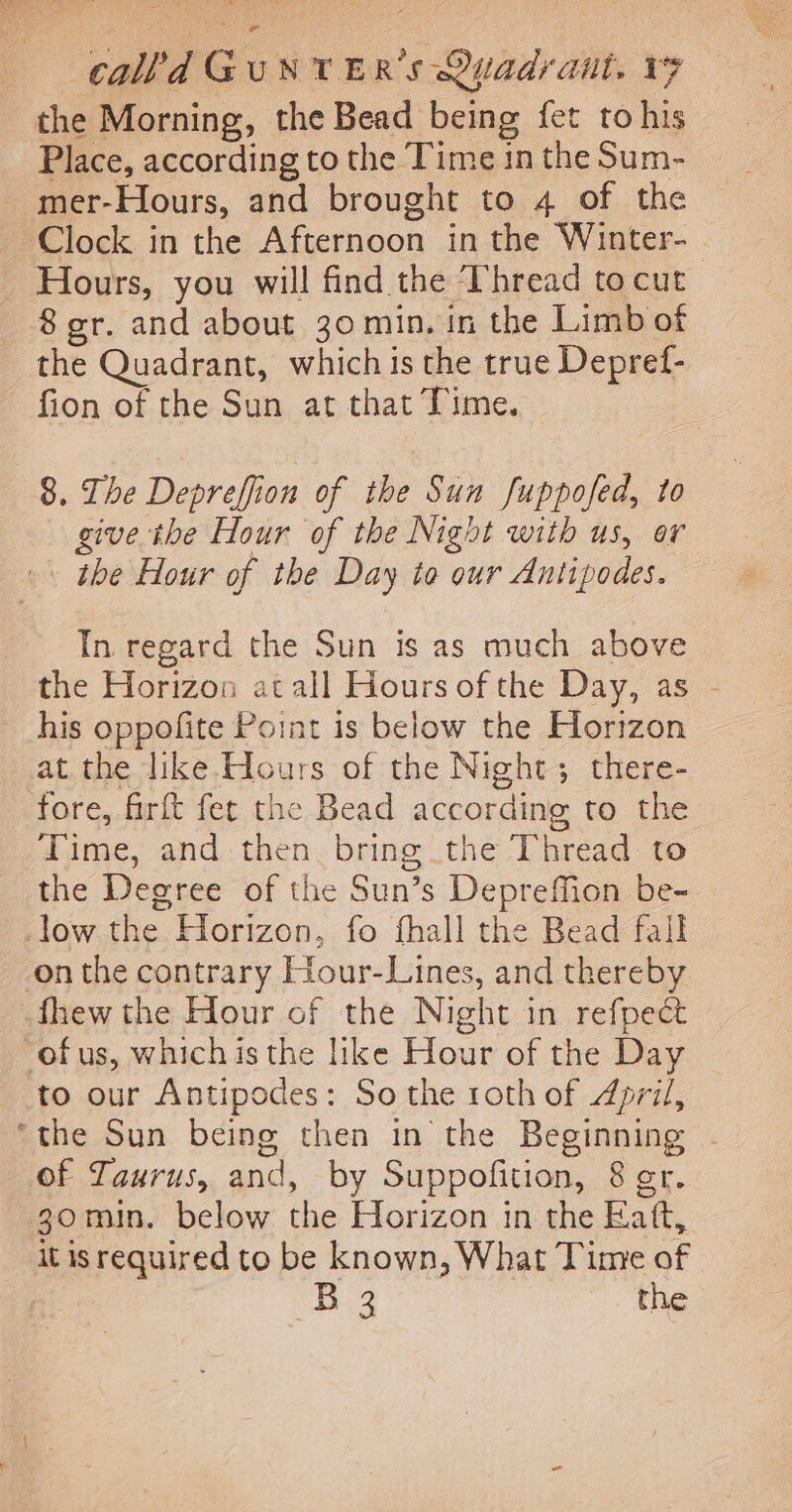 the Morning, the Bead being fet tohis — Place, according to the Time in the Sum- _mer-Hours, and brought to 4 of the Clock in the Afternoon in the Winter- _ Hours, you will find the Thread tocut 8 gr. and about 30 min, in the Limb of the Quadrant, which is the true Depref- fion of the Sun at that Time. 8. The Depreffion of the Sun fuppofed, to give the Hour of the Night with us, or the Hour of the Day to our Antipodes. In regard the Sun is as much above the Horizon at all Hours of the Day, as - his oppofite Point is below the Horizon at the like Hours of the Night; there- fore, firft fet the Bead according to the Time, and then. bring the Thread to the Degree of the Sun’s DeprefMfion be- — _low the. Horizon, fo fhall the Bead fall on the contrary Hour-Lines, and thereby fhew the Hour of the Night in refpect ofus, which isthe like Hour of the Day to our Antipodes: So the roth of April, ‘the Sun being then in the Beginning - of Taurus, and, by Suppofition, 8 er. 30min. below the Horizon in the Eaft, it is required to be known, What Time of